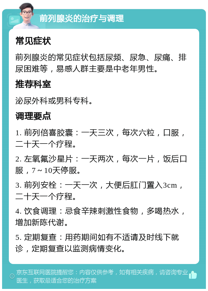 前列腺炎的治疗与调理 常见症状 前列腺炎的常见症状包括尿频、尿急、尿痛、排尿困难等，易感人群主要是中老年男性。 推荐科室 泌尿外科或男科专科。 调理要点 1. 前列倍喜胶囊：一天三次，每次六粒，口服，二十天一个疗程。 2. 左氧氟沙星片：一天两次，每次一片，饭后口服，7～10天停服。 3. 前列安栓：一天一次，大便后肛门置入3cm，二十天一个疗程。 4. 饮食调理：忌食辛辣刺激性食物，多喝热水，增加新陈代谢。 5. 定期复查：用药期间如有不适请及时线下就诊，定期复查以监测病情变化。