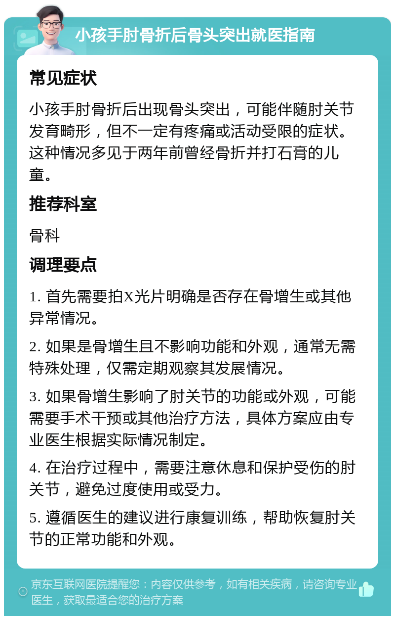 小孩手肘骨折后骨头突出就医指南 常见症状 小孩手肘骨折后出现骨头突出，可能伴随肘关节发育畸形，但不一定有疼痛或活动受限的症状。这种情况多见于两年前曾经骨折并打石膏的儿童。 推荐科室 骨科 调理要点 1. 首先需要拍X光片明确是否存在骨增生或其他异常情况。 2. 如果是骨增生且不影响功能和外观，通常无需特殊处理，仅需定期观察其发展情况。 3. 如果骨增生影响了肘关节的功能或外观，可能需要手术干预或其他治疗方法，具体方案应由专业医生根据实际情况制定。 4. 在治疗过程中，需要注意休息和保护受伤的肘关节，避免过度使用或受力。 5. 遵循医生的建议进行康复训练，帮助恢复肘关节的正常功能和外观。