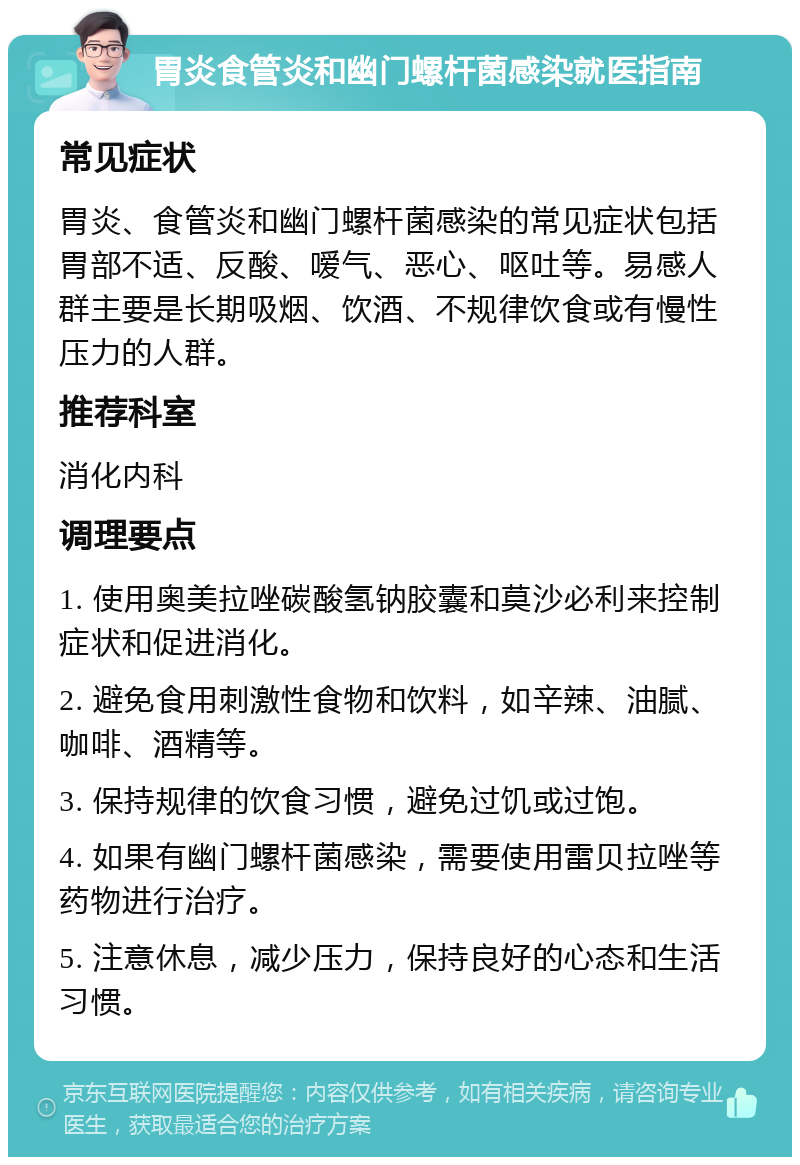 胃炎食管炎和幽门螺杆菌感染就医指南 常见症状 胃炎、食管炎和幽门螺杆菌感染的常见症状包括胃部不适、反酸、嗳气、恶心、呕吐等。易感人群主要是长期吸烟、饮酒、不规律饮食或有慢性压力的人群。 推荐科室 消化内科 调理要点 1. 使用奥美拉唑碳酸氢钠胶囊和莫沙必利来控制症状和促进消化。 2. 避免食用刺激性食物和饮料，如辛辣、油腻、咖啡、酒精等。 3. 保持规律的饮食习惯，避免过饥或过饱。 4. 如果有幽门螺杆菌感染，需要使用雷贝拉唑等药物进行治疗。 5. 注意休息，减少压力，保持良好的心态和生活习惯。