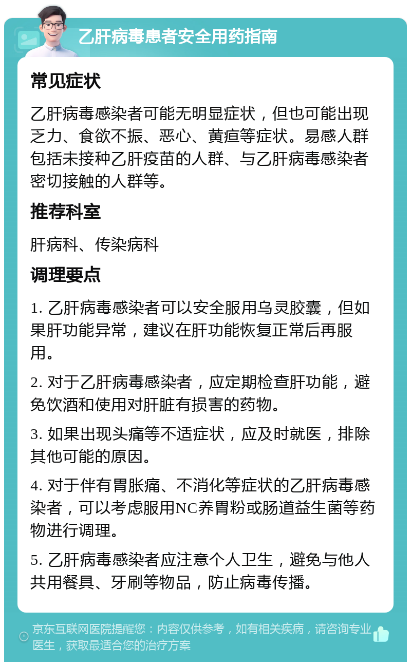 乙肝病毒患者安全用药指南 常见症状 乙肝病毒感染者可能无明显症状，但也可能出现乏力、食欲不振、恶心、黄疸等症状。易感人群包括未接种乙肝疫苗的人群、与乙肝病毒感染者密切接触的人群等。 推荐科室 肝病科、传染病科 调理要点 1. 乙肝病毒感染者可以安全服用乌灵胶囊，但如果肝功能异常，建议在肝功能恢复正常后再服用。 2. 对于乙肝病毒感染者，应定期检查肝功能，避免饮酒和使用对肝脏有损害的药物。 3. 如果出现头痛等不适症状，应及时就医，排除其他可能的原因。 4. 对于伴有胃胀痛、不消化等症状的乙肝病毒感染者，可以考虑服用NC养胃粉或肠道益生菌等药物进行调理。 5. 乙肝病毒感染者应注意个人卫生，避免与他人共用餐具、牙刷等物品，防止病毒传播。