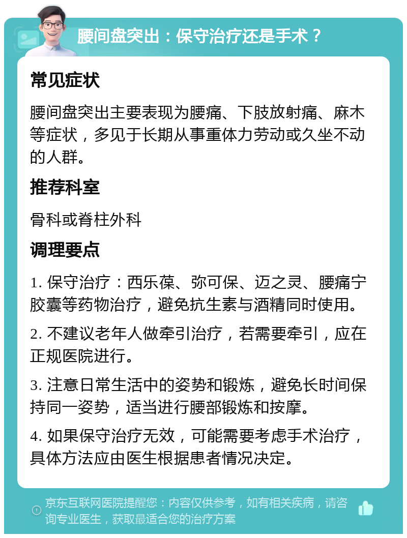 腰间盘突出：保守治疗还是手术？ 常见症状 腰间盘突出主要表现为腰痛、下肢放射痛、麻木等症状，多见于长期从事重体力劳动或久坐不动的人群。 推荐科室 骨科或脊柱外科 调理要点 1. 保守治疗：西乐葆、弥可保、迈之灵、腰痛宁胶囊等药物治疗，避免抗生素与酒精同时使用。 2. 不建议老年人做牵引治疗，若需要牵引，应在正规医院进行。 3. 注意日常生活中的姿势和锻炼，避免长时间保持同一姿势，适当进行腰部锻炼和按摩。 4. 如果保守治疗无效，可能需要考虑手术治疗，具体方法应由医生根据患者情况决定。