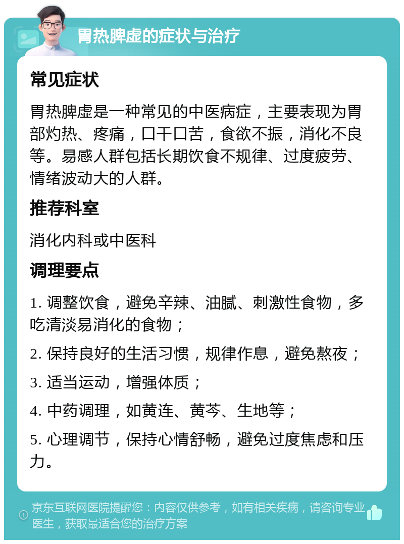 胃热脾虚的症状与治疗 常见症状 胃热脾虚是一种常见的中医病症，主要表现为胃部灼热、疼痛，口干口苦，食欲不振，消化不良等。易感人群包括长期饮食不规律、过度疲劳、情绪波动大的人群。 推荐科室 消化内科或中医科 调理要点 1. 调整饮食，避免辛辣、油腻、刺激性食物，多吃清淡易消化的食物； 2. 保持良好的生活习惯，规律作息，避免熬夜； 3. 适当运动，增强体质； 4. 中药调理，如黄连、黄芩、生地等； 5. 心理调节，保持心情舒畅，避免过度焦虑和压力。