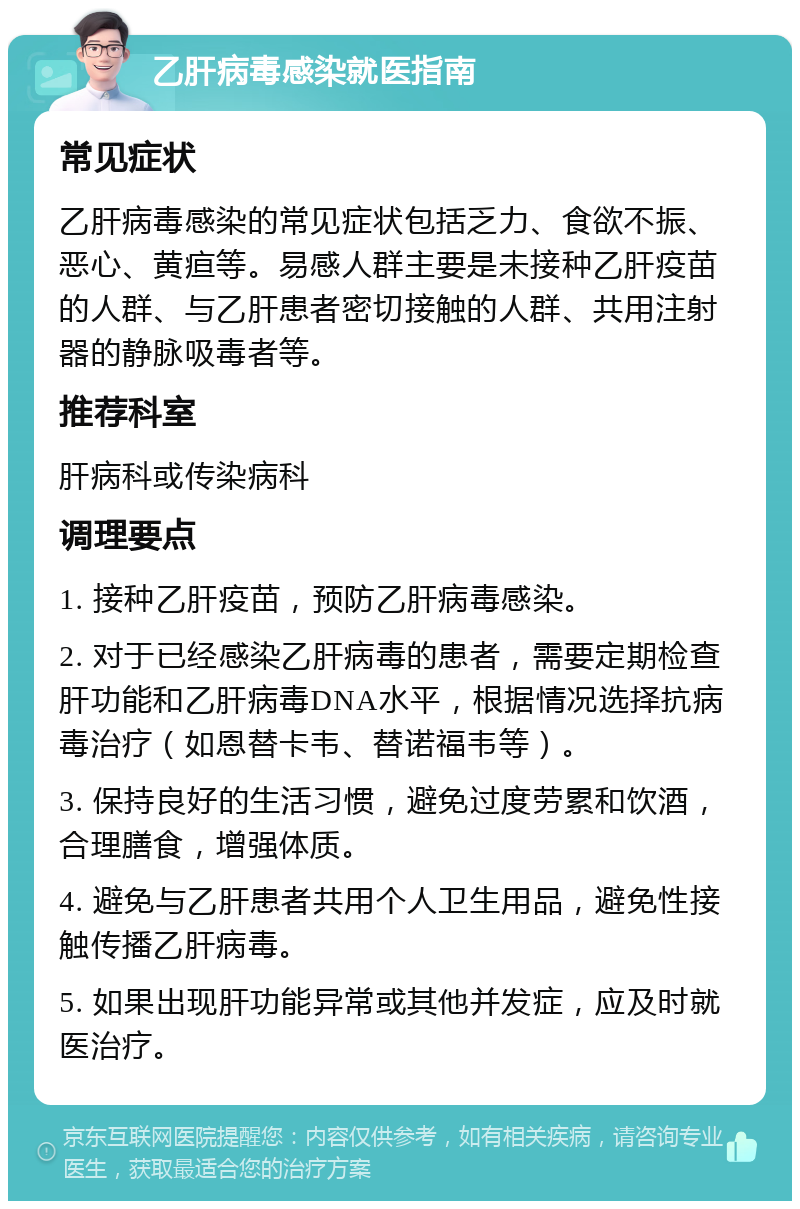 乙肝病毒感染就医指南 常见症状 乙肝病毒感染的常见症状包括乏力、食欲不振、恶心、黄疸等。易感人群主要是未接种乙肝疫苗的人群、与乙肝患者密切接触的人群、共用注射器的静脉吸毒者等。 推荐科室 肝病科或传染病科 调理要点 1. 接种乙肝疫苗，预防乙肝病毒感染。 2. 对于已经感染乙肝病毒的患者，需要定期检查肝功能和乙肝病毒DNA水平，根据情况选择抗病毒治疗（如恩替卡韦、替诺福韦等）。 3. 保持良好的生活习惯，避免过度劳累和饮酒，合理膳食，增强体质。 4. 避免与乙肝患者共用个人卫生用品，避免性接触传播乙肝病毒。 5. 如果出现肝功能异常或其他并发症，应及时就医治疗。