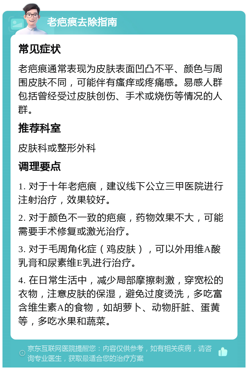 老疤痕去除指南 常见症状 老疤痕通常表现为皮肤表面凹凸不平、颜色与周围皮肤不同，可能伴有瘙痒或疼痛感。易感人群包括曾经受过皮肤创伤、手术或烧伤等情况的人群。 推荐科室 皮肤科或整形外科 调理要点 1. 对于十年老疤痕，建议线下公立三甲医院进行注射治疗，效果较好。 2. 对于颜色不一致的疤痕，药物效果不大，可能需要手术修复或激光治疗。 3. 对于毛周角化症（鸡皮肤），可以外用维A酸乳膏和尿素维E乳进行治疗。 4. 在日常生活中，减少局部摩擦刺激，穿宽松的衣物，注意皮肤的保湿，避免过度烫洗，多吃富含维生素A的食物，如胡萝卜、动物肝脏、蛋黄等，多吃水果和蔬菜。