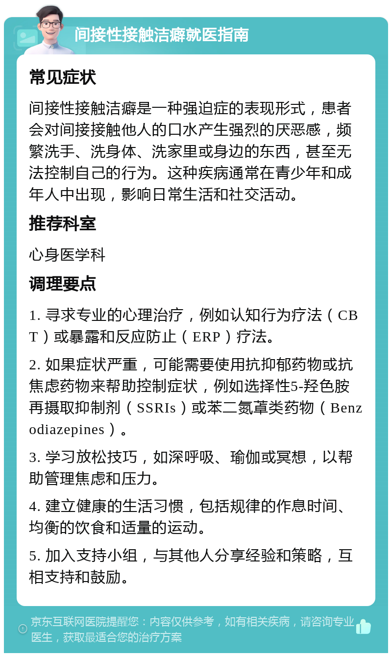 间接性接触洁癖就医指南 常见症状 间接性接触洁癖是一种强迫症的表现形式，患者会对间接接触他人的口水产生强烈的厌恶感，频繁洗手、洗身体、洗家里或身边的东西，甚至无法控制自己的行为。这种疾病通常在青少年和成年人中出现，影响日常生活和社交活动。 推荐科室 心身医学科 调理要点 1. 寻求专业的心理治疗，例如认知行为疗法（CBT）或暴露和反应防止（ERP）疗法。 2. 如果症状严重，可能需要使用抗抑郁药物或抗焦虑药物来帮助控制症状，例如选择性5-羟色胺再摄取抑制剂（SSRIs）或苯二氮䓬类药物（Benzodiazepines）。 3. 学习放松技巧，如深呼吸、瑜伽或冥想，以帮助管理焦虑和压力。 4. 建立健康的生活习惯，包括规律的作息时间、均衡的饮食和适量的运动。 5. 加入支持小组，与其他人分享经验和策略，互相支持和鼓励。