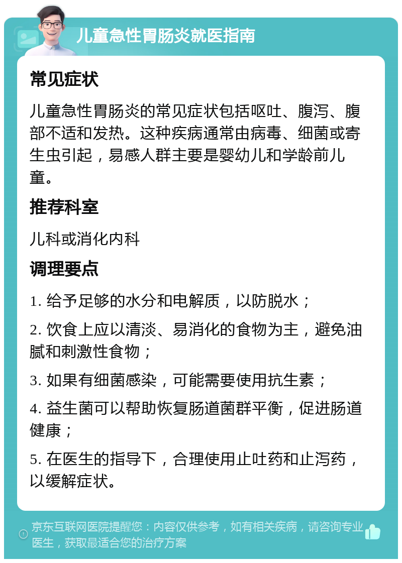 儿童急性胃肠炎就医指南 常见症状 儿童急性胃肠炎的常见症状包括呕吐、腹泻、腹部不适和发热。这种疾病通常由病毒、细菌或寄生虫引起，易感人群主要是婴幼儿和学龄前儿童。 推荐科室 儿科或消化内科 调理要点 1. 给予足够的水分和电解质，以防脱水； 2. 饮食上应以清淡、易消化的食物为主，避免油腻和刺激性食物； 3. 如果有细菌感染，可能需要使用抗生素； 4. 益生菌可以帮助恢复肠道菌群平衡，促进肠道健康； 5. 在医生的指导下，合理使用止吐药和止泻药，以缓解症状。