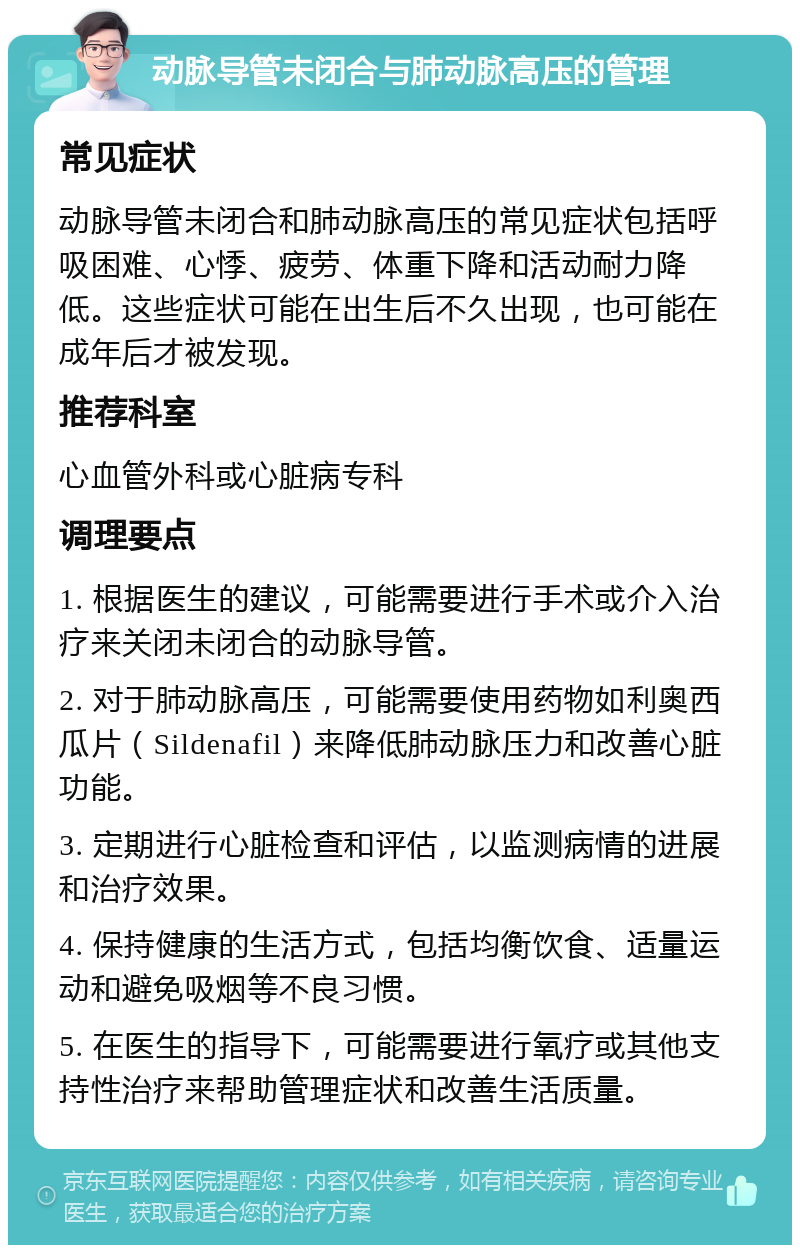 动脉导管未闭合与肺动脉高压的管理 常见症状 动脉导管未闭合和肺动脉高压的常见症状包括呼吸困难、心悸、疲劳、体重下降和活动耐力降低。这些症状可能在出生后不久出现，也可能在成年后才被发现。 推荐科室 心血管外科或心脏病专科 调理要点 1. 根据医生的建议，可能需要进行手术或介入治疗来关闭未闭合的动脉导管。 2. 对于肺动脉高压，可能需要使用药物如利奥西瓜片（Sildenafil）来降低肺动脉压力和改善心脏功能。 3. 定期进行心脏检查和评估，以监测病情的进展和治疗效果。 4. 保持健康的生活方式，包括均衡饮食、适量运动和避免吸烟等不良习惯。 5. 在医生的指导下，可能需要进行氧疗或其他支持性治疗来帮助管理症状和改善生活质量。