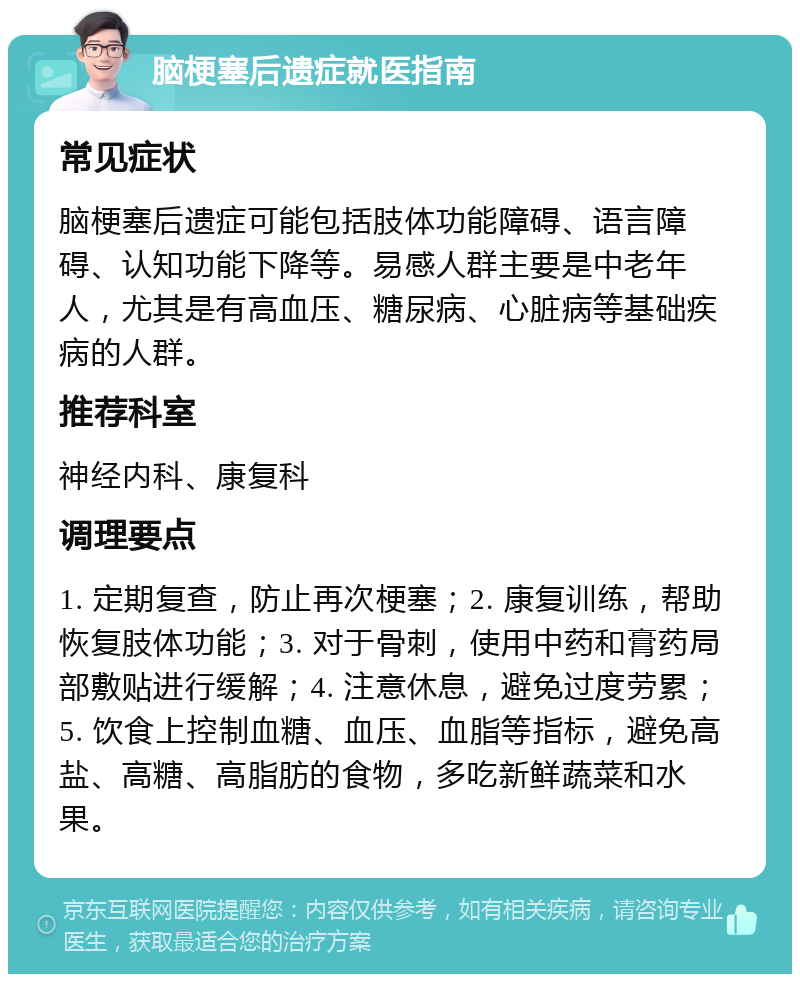 脑梗塞后遗症就医指南 常见症状 脑梗塞后遗症可能包括肢体功能障碍、语言障碍、认知功能下降等。易感人群主要是中老年人，尤其是有高血压、糖尿病、心脏病等基础疾病的人群。 推荐科室 神经内科、康复科 调理要点 1. 定期复查，防止再次梗塞；2. 康复训练，帮助恢复肢体功能；3. 对于骨刺，使用中药和膏药局部敷贴进行缓解；4. 注意休息，避免过度劳累；5. 饮食上控制血糖、血压、血脂等指标，避免高盐、高糖、高脂肪的食物，多吃新鲜蔬菜和水果。