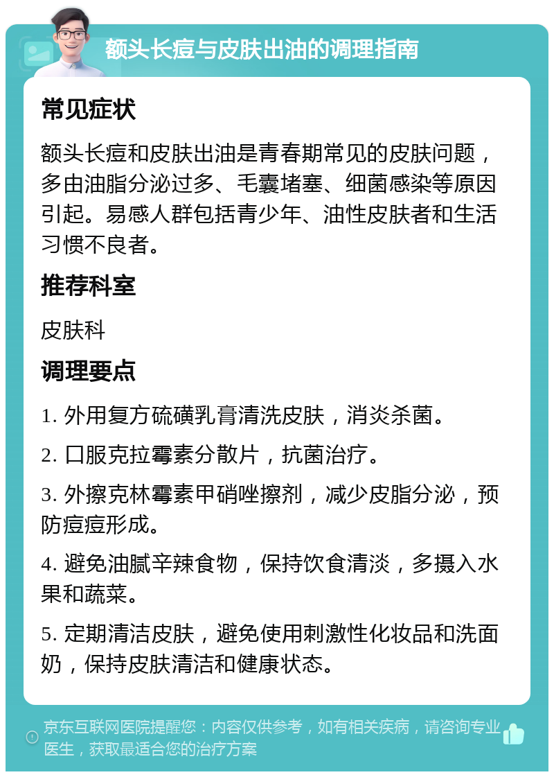 额头长痘与皮肤出油的调理指南 常见症状 额头长痘和皮肤出油是青春期常见的皮肤问题，多由油脂分泌过多、毛囊堵塞、细菌感染等原因引起。易感人群包括青少年、油性皮肤者和生活习惯不良者。 推荐科室 皮肤科 调理要点 1. 外用复方硫磺乳膏清洗皮肤，消炎杀菌。 2. 口服克拉霉素分散片，抗菌治疗。 3. 外擦克林霉素甲硝唑擦剂，减少皮脂分泌，预防痘痘形成。 4. 避免油腻辛辣食物，保持饮食清淡，多摄入水果和蔬菜。 5. 定期清洁皮肤，避免使用刺激性化妆品和洗面奶，保持皮肤清洁和健康状态。