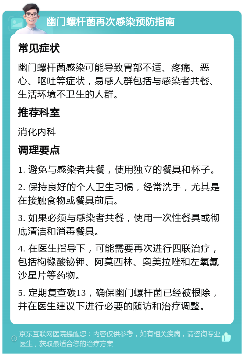 幽门螺杆菌再次感染预防指南 常见症状 幽门螺杆菌感染可能导致胃部不适、疼痛、恶心、呕吐等症状，易感人群包括与感染者共餐、生活环境不卫生的人群。 推荐科室 消化内科 调理要点 1. 避免与感染者共餐，使用独立的餐具和杯子。 2. 保持良好的个人卫生习惯，经常洗手，尤其是在接触食物或餐具前后。 3. 如果必须与感染者共餐，使用一次性餐具或彻底清洁和消毒餐具。 4. 在医生指导下，可能需要再次进行四联治疗，包括枸橼酸铋钾、阿莫西林、奥美拉唑和左氧氟沙星片等药物。 5. 定期复查碳13，确保幽门螺杆菌已经被根除，并在医生建议下进行必要的随访和治疗调整。