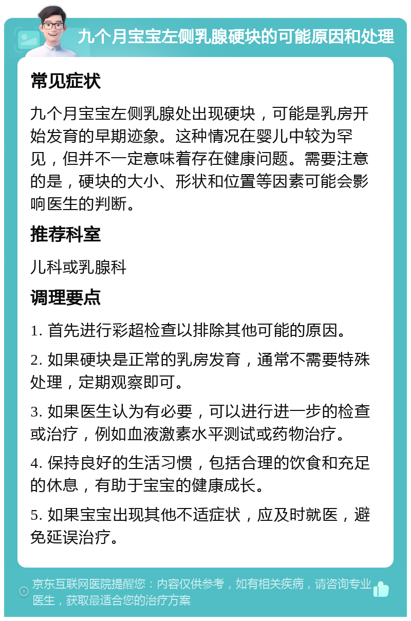 九个月宝宝左侧乳腺硬块的可能原因和处理 常见症状 九个月宝宝左侧乳腺处出现硬块，可能是乳房开始发育的早期迹象。这种情况在婴儿中较为罕见，但并不一定意味着存在健康问题。需要注意的是，硬块的大小、形状和位置等因素可能会影响医生的判断。 推荐科室 儿科或乳腺科 调理要点 1. 首先进行彩超检查以排除其他可能的原因。 2. 如果硬块是正常的乳房发育，通常不需要特殊处理，定期观察即可。 3. 如果医生认为有必要，可以进行进一步的检查或治疗，例如血液激素水平测试或药物治疗。 4. 保持良好的生活习惯，包括合理的饮食和充足的休息，有助于宝宝的健康成长。 5. 如果宝宝出现其他不适症状，应及时就医，避免延误治疗。