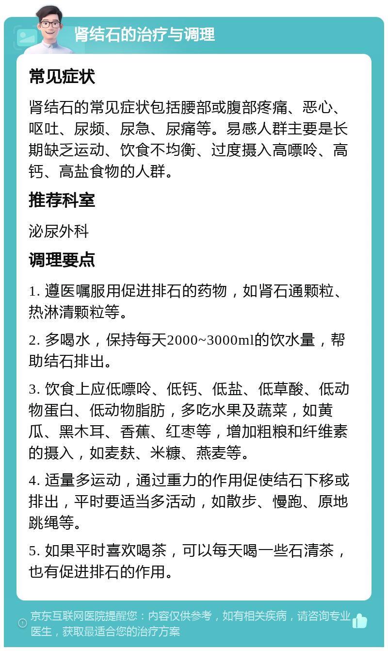 肾结石的治疗与调理 常见症状 肾结石的常见症状包括腰部或腹部疼痛、恶心、呕吐、尿频、尿急、尿痛等。易感人群主要是长期缺乏运动、饮食不均衡、过度摄入高嘌呤、高钙、高盐食物的人群。 推荐科室 泌尿外科 调理要点 1. 遵医嘱服用促进排石的药物，如肾石通颗粒、热淋清颗粒等。 2. 多喝水，保持每天2000~3000ml的饮水量，帮助结石排出。 3. 饮食上应低嘌呤、低钙、低盐、低草酸、低动物蛋白、低动物脂肪，多吃水果及蔬菜，如黄瓜、黑木耳、香蕉、红枣等，增加粗粮和纤维素的摄入，如麦麸、米糠、燕麦等。 4. 适量多运动，通过重力的作用促使结石下移或排出，平时要适当多活动，如散步、慢跑、原地跳绳等。 5. 如果平时喜欢喝茶，可以每天喝一些石清茶，也有促进排石的作用。