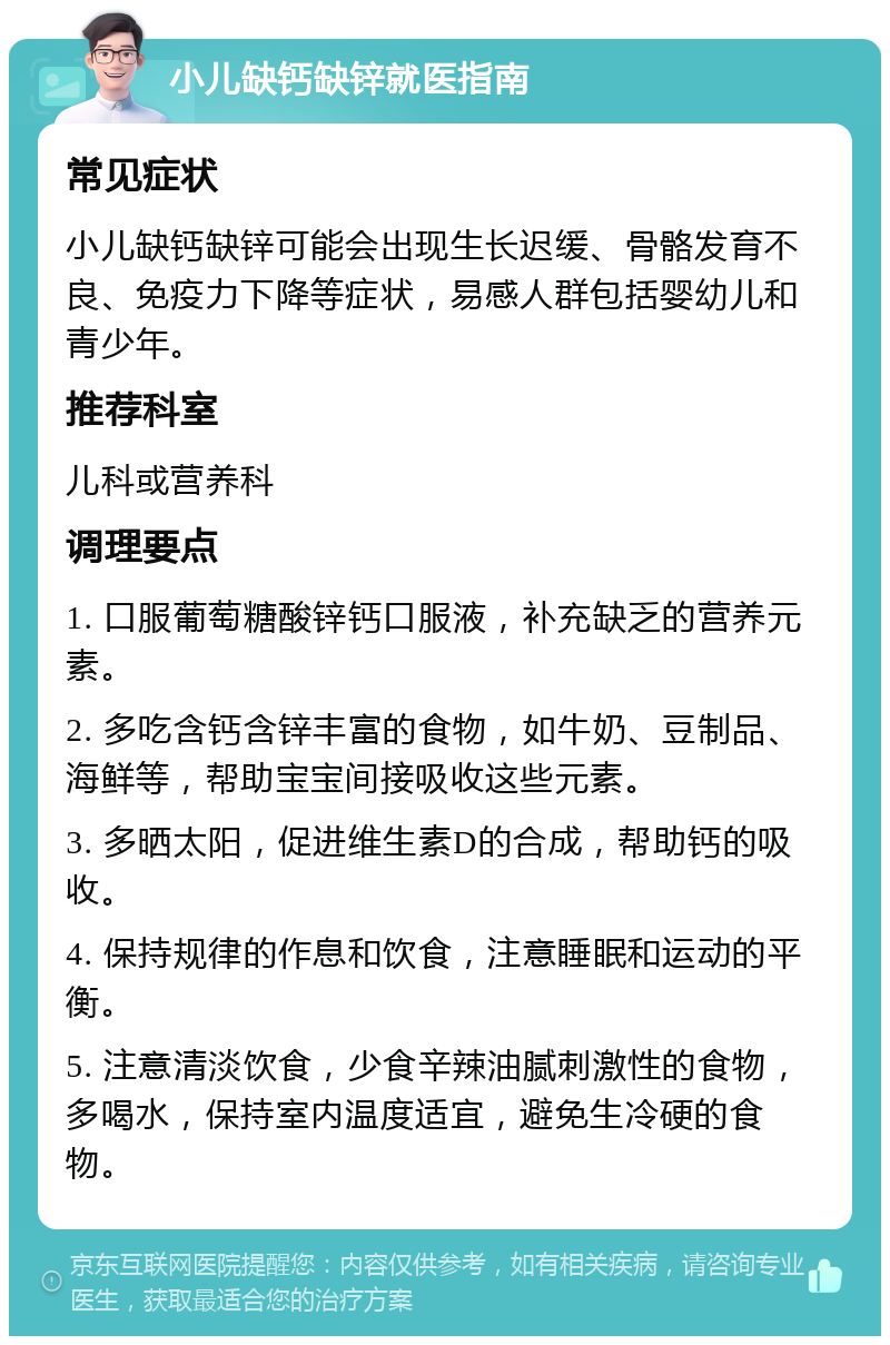 小儿缺钙缺锌就医指南 常见症状 小儿缺钙缺锌可能会出现生长迟缓、骨骼发育不良、免疫力下降等症状，易感人群包括婴幼儿和青少年。 推荐科室 儿科或营养科 调理要点 1. 口服葡萄糖酸锌钙口服液，补充缺乏的营养元素。 2. 多吃含钙含锌丰富的食物，如牛奶、豆制品、海鲜等，帮助宝宝间接吸收这些元素。 3. 多晒太阳，促进维生素D的合成，帮助钙的吸收。 4. 保持规律的作息和饮食，注意睡眠和运动的平衡。 5. 注意清淡饮食，少食辛辣油腻刺激性的食物，多喝水，保持室内温度适宜，避免生冷硬的食物。