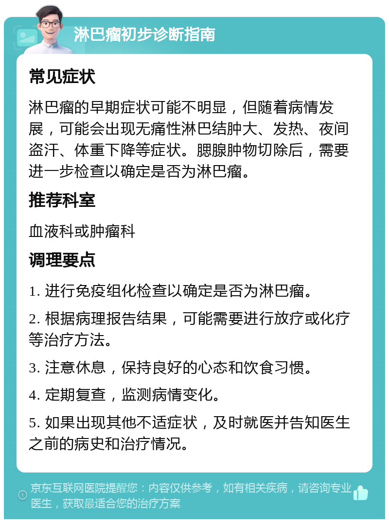 淋巴瘤初步诊断指南 常见症状 淋巴瘤的早期症状可能不明显，但随着病情发展，可能会出现无痛性淋巴结肿大、发热、夜间盗汗、体重下降等症状。腮腺肿物切除后，需要进一步检查以确定是否为淋巴瘤。 推荐科室 血液科或肿瘤科 调理要点 1. 进行免疫组化检查以确定是否为淋巴瘤。 2. 根据病理报告结果，可能需要进行放疗或化疗等治疗方法。 3. 注意休息，保持良好的心态和饮食习惯。 4. 定期复查，监测病情变化。 5. 如果出现其他不适症状，及时就医并告知医生之前的病史和治疗情况。