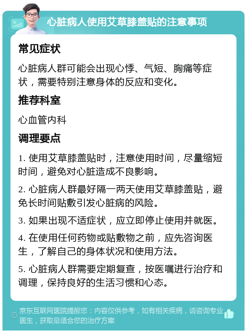 心脏病人使用艾草膝盖贴的注意事项 常见症状 心脏病人群可能会出现心悸、气短、胸痛等症状，需要特别注意身体的反应和变化。 推荐科室 心血管内科 调理要点 1. 使用艾草膝盖贴时，注意使用时间，尽量缩短时间，避免对心脏造成不良影响。 2. 心脏病人群最好隔一两天使用艾草膝盖贴，避免长时间贴敷引发心脏病的风险。 3. 如果出现不适症状，应立即停止使用并就医。 4. 在使用任何药物或贴敷物之前，应先咨询医生，了解自己的身体状况和使用方法。 5. 心脏病人群需要定期复查，按医嘱进行治疗和调理，保持良好的生活习惯和心态。