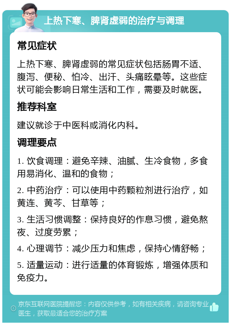 上热下寒、脾肾虚弱的治疗与调理 常见症状 上热下寒、脾肾虚弱的常见症状包括肠胃不适、腹泻、便秘、怕冷、出汗、头痛眩晕等。这些症状可能会影响日常生活和工作，需要及时就医。 推荐科室 建议就诊于中医科或消化内科。 调理要点 1. 饮食调理：避免辛辣、油腻、生冷食物，多食用易消化、温和的食物； 2. 中药治疗：可以使用中药颗粒剂进行治疗，如黄连、黄芩、甘草等； 3. 生活习惯调整：保持良好的作息习惯，避免熬夜、过度劳累； 4. 心理调节：减少压力和焦虑，保持心情舒畅； 5. 适量运动：进行适量的体育锻炼，增强体质和免疫力。