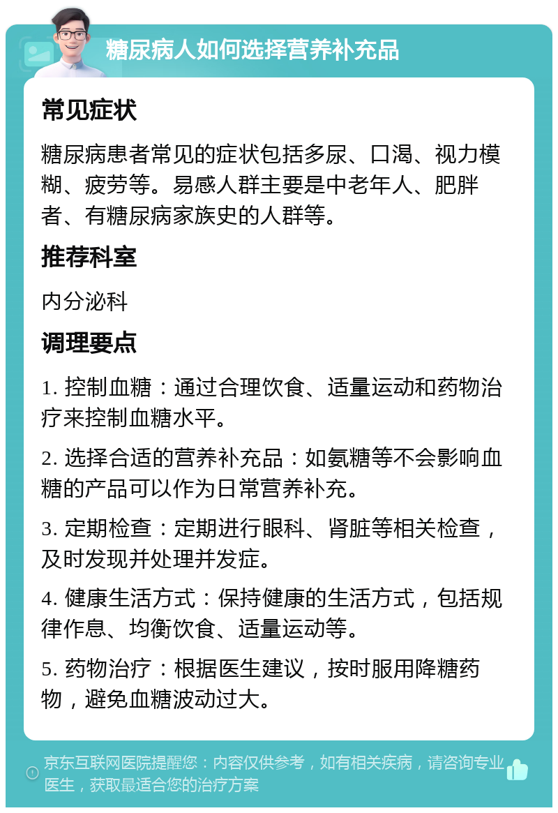 糖尿病人如何选择营养补充品 常见症状 糖尿病患者常见的症状包括多尿、口渴、视力模糊、疲劳等。易感人群主要是中老年人、肥胖者、有糖尿病家族史的人群等。 推荐科室 内分泌科 调理要点 1. 控制血糖：通过合理饮食、适量运动和药物治疗来控制血糖水平。 2. 选择合适的营养补充品：如氨糖等不会影响血糖的产品可以作为日常营养补充。 3. 定期检查：定期进行眼科、肾脏等相关检查，及时发现并处理并发症。 4. 健康生活方式：保持健康的生活方式，包括规律作息、均衡饮食、适量运动等。 5. 药物治疗：根据医生建议，按时服用降糖药物，避免血糖波动过大。