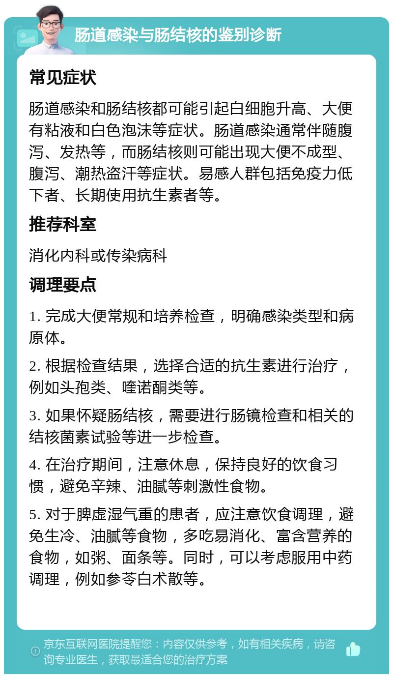 肠道感染与肠结核的鉴别诊断 常见症状 肠道感染和肠结核都可能引起白细胞升高、大便有粘液和白色泡沫等症状。肠道感染通常伴随腹泻、发热等，而肠结核则可能出现大便不成型、腹泻、潮热盗汗等症状。易感人群包括免疫力低下者、长期使用抗生素者等。 推荐科室 消化内科或传染病科 调理要点 1. 完成大便常规和培养检查，明确感染类型和病原体。 2. 根据检查结果，选择合适的抗生素进行治疗，例如头孢类、喹诺酮类等。 3. 如果怀疑肠结核，需要进行肠镜检查和相关的结核菌素试验等进一步检查。 4. 在治疗期间，注意休息，保持良好的饮食习惯，避免辛辣、油腻等刺激性食物。 5. 对于脾虚湿气重的患者，应注意饮食调理，避免生冷、油腻等食物，多吃易消化、富含营养的食物，如粥、面条等。同时，可以考虑服用中药调理，例如参苓白术散等。