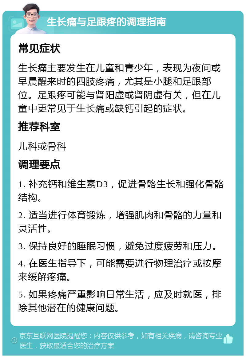 生长痛与足跟疼的调理指南 常见症状 生长痛主要发生在儿童和青少年，表现为夜间或早晨醒来时的四肢疼痛，尤其是小腿和足跟部位。足跟疼可能与肾阳虚或肾阴虚有关，但在儿童中更常见于生长痛或缺钙引起的症状。 推荐科室 儿科或骨科 调理要点 1. 补充钙和维生素D3，促进骨骼生长和强化骨骼结构。 2. 适当进行体育锻炼，增强肌肉和骨骼的力量和灵活性。 3. 保持良好的睡眠习惯，避免过度疲劳和压力。 4. 在医生指导下，可能需要进行物理治疗或按摩来缓解疼痛。 5. 如果疼痛严重影响日常生活，应及时就医，排除其他潜在的健康问题。