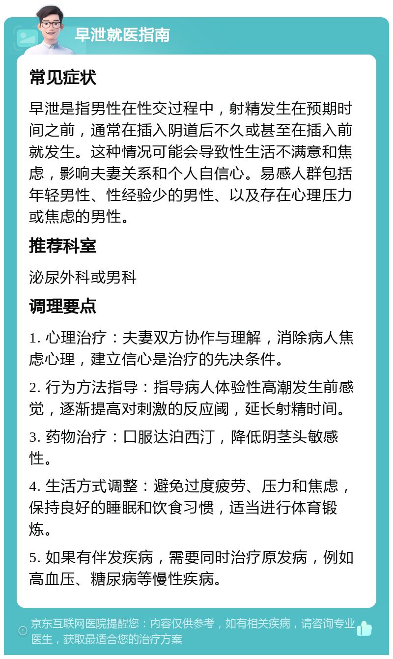 早泄就医指南 常见症状 早泄是指男性在性交过程中，射精发生在预期时间之前，通常在插入阴道后不久或甚至在插入前就发生。这种情况可能会导致性生活不满意和焦虑，影响夫妻关系和个人自信心。易感人群包括年轻男性、性经验少的男性、以及存在心理压力或焦虑的男性。 推荐科室 泌尿外科或男科 调理要点 1. 心理治疗：夫妻双方协作与理解，消除病人焦虑心理，建立信心是治疗的先决条件。 2. 行为方法指导：指导病人体验性高潮发生前感觉，逐渐提高对刺激的反应阈，延长射精时间。 3. 药物治疗：口服达泊西汀，降低阴茎头敏感性。 4. 生活方式调整：避免过度疲劳、压力和焦虑，保持良好的睡眠和饮食习惯，适当进行体育锻炼。 5. 如果有伴发疾病，需要同时治疗原发病，例如高血压、糖尿病等慢性疾病。