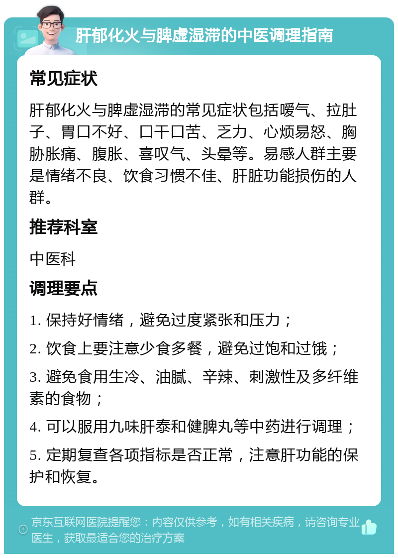 肝郁化火与脾虚湿滞的中医调理指南 常见症状 肝郁化火与脾虚湿滞的常见症状包括嗳气、拉肚子、胃口不好、口干口苦、乏力、心烦易怒、胸胁胀痛、腹胀、喜叹气、头晕等。易感人群主要是情绪不良、饮食习惯不佳、肝脏功能损伤的人群。 推荐科室 中医科 调理要点 1. 保持好情绪，避免过度紧张和压力； 2. 饮食上要注意少食多餐，避免过饱和过饿； 3. 避免食用生冷、油腻、辛辣、刺激性及多纤维素的食物； 4. 可以服用九味肝泰和健脾丸等中药进行调理； 5. 定期复查各项指标是否正常，注意肝功能的保护和恢复。