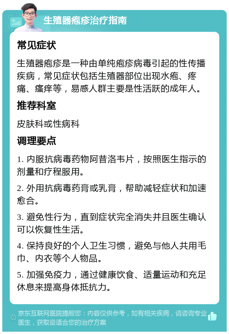 生殖器疱疹治疗指南 常见症状 生殖器疱疹是一种由单纯疱疹病毒引起的性传播疾病，常见症状包括生殖器部位出现水疱、疼痛、瘙痒等，易感人群主要是性活跃的成年人。 推荐科室 皮肤科或性病科 调理要点 1. 内服抗病毒药物阿昔洛韦片，按照医生指示的剂量和疗程服用。 2. 外用抗病毒药膏或乳膏，帮助减轻症状和加速愈合。 3. 避免性行为，直到症状完全消失并且医生确认可以恢复性生活。 4. 保持良好的个人卫生习惯，避免与他人共用毛巾、内衣等个人物品。 5. 加强免疫力，通过健康饮食、适量运动和充足休息来提高身体抵抗力。