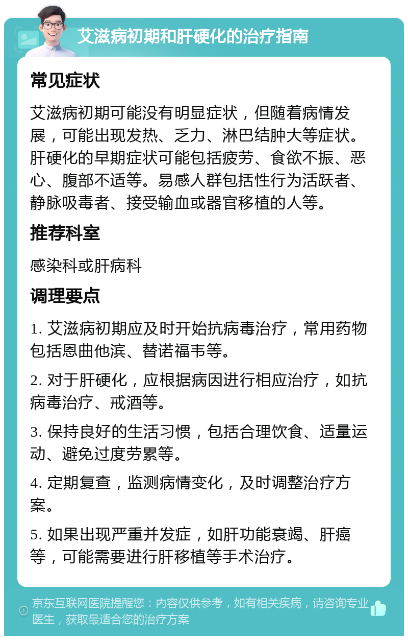 艾滋病初期和肝硬化的治疗指南 常见症状 艾滋病初期可能没有明显症状，但随着病情发展，可能出现发热、乏力、淋巴结肿大等症状。肝硬化的早期症状可能包括疲劳、食欲不振、恶心、腹部不适等。易感人群包括性行为活跃者、静脉吸毒者、接受输血或器官移植的人等。 推荐科室 感染科或肝病科 调理要点 1. 艾滋病初期应及时开始抗病毒治疗，常用药物包括恩曲他滨、替诺福韦等。 2. 对于肝硬化，应根据病因进行相应治疗，如抗病毒治疗、戒酒等。 3. 保持良好的生活习惯，包括合理饮食、适量运动、避免过度劳累等。 4. 定期复查，监测病情变化，及时调整治疗方案。 5. 如果出现严重并发症，如肝功能衰竭、肝癌等，可能需要进行肝移植等手术治疗。