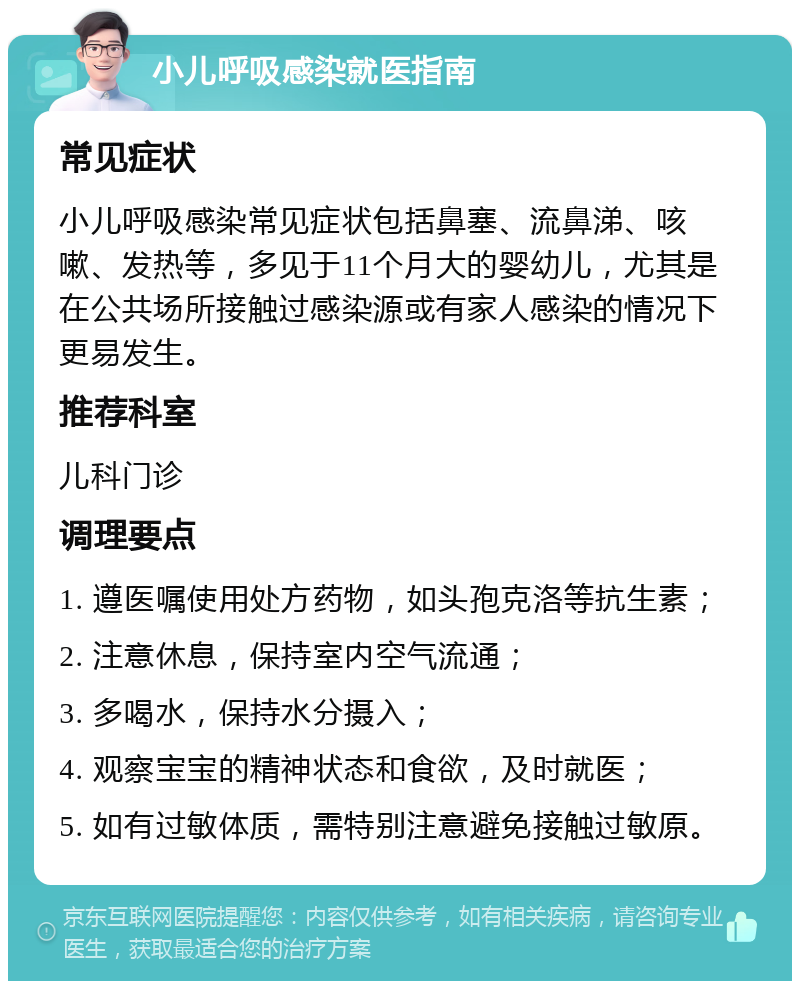 小儿呼吸感染就医指南 常见症状 小儿呼吸感染常见症状包括鼻塞、流鼻涕、咳嗽、发热等，多见于11个月大的婴幼儿，尤其是在公共场所接触过感染源或有家人感染的情况下更易发生。 推荐科室 儿科门诊 调理要点 1. 遵医嘱使用处方药物，如头孢克洛等抗生素； 2. 注意休息，保持室内空气流通； 3. 多喝水，保持水分摄入； 4. 观察宝宝的精神状态和食欲，及时就医； 5. 如有过敏体质，需特别注意避免接触过敏原。