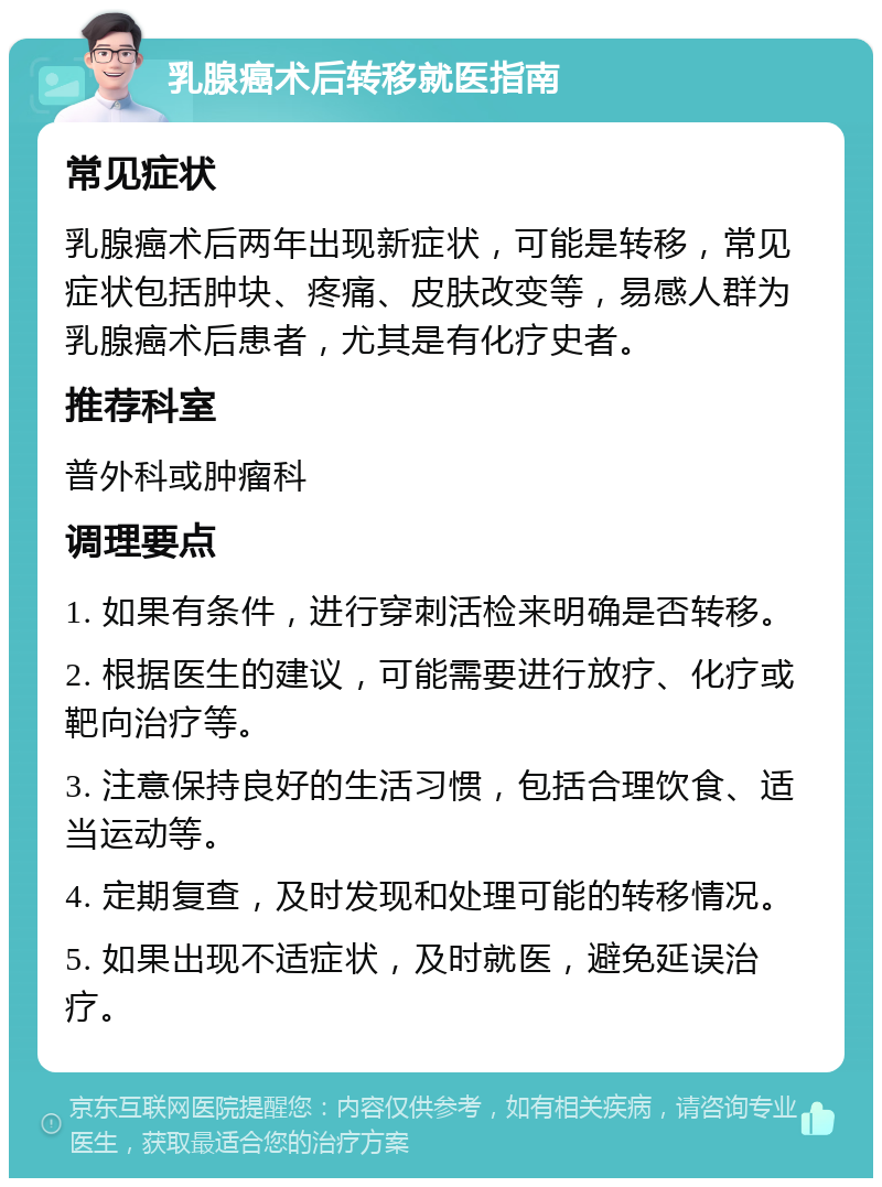 乳腺癌术后转移就医指南 常见症状 乳腺癌术后两年出现新症状，可能是转移，常见症状包括肿块、疼痛、皮肤改变等，易感人群为乳腺癌术后患者，尤其是有化疗史者。 推荐科室 普外科或肿瘤科 调理要点 1. 如果有条件，进行穿刺活检来明确是否转移。 2. 根据医生的建议，可能需要进行放疗、化疗或靶向治疗等。 3. 注意保持良好的生活习惯，包括合理饮食、适当运动等。 4. 定期复查，及时发现和处理可能的转移情况。 5. 如果出现不适症状，及时就医，避免延误治疗。