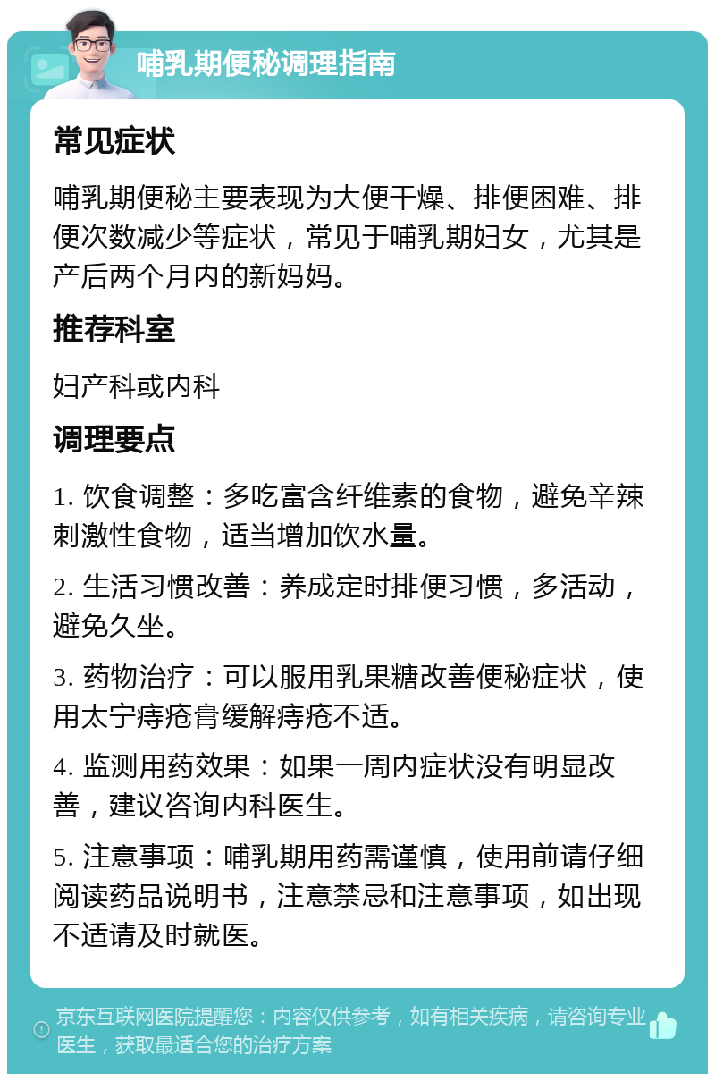 哺乳期便秘调理指南 常见症状 哺乳期便秘主要表现为大便干燥、排便困难、排便次数减少等症状，常见于哺乳期妇女，尤其是产后两个月内的新妈妈。 推荐科室 妇产科或内科 调理要点 1. 饮食调整：多吃富含纤维素的食物，避免辛辣刺激性食物，适当增加饮水量。 2. 生活习惯改善：养成定时排便习惯，多活动，避免久坐。 3. 药物治疗：可以服用乳果糖改善便秘症状，使用太宁痔疮膏缓解痔疮不适。 4. 监测用药效果：如果一周内症状没有明显改善，建议咨询内科医生。 5. 注意事项：哺乳期用药需谨慎，使用前请仔细阅读药品说明书，注意禁忌和注意事项，如出现不适请及时就医。