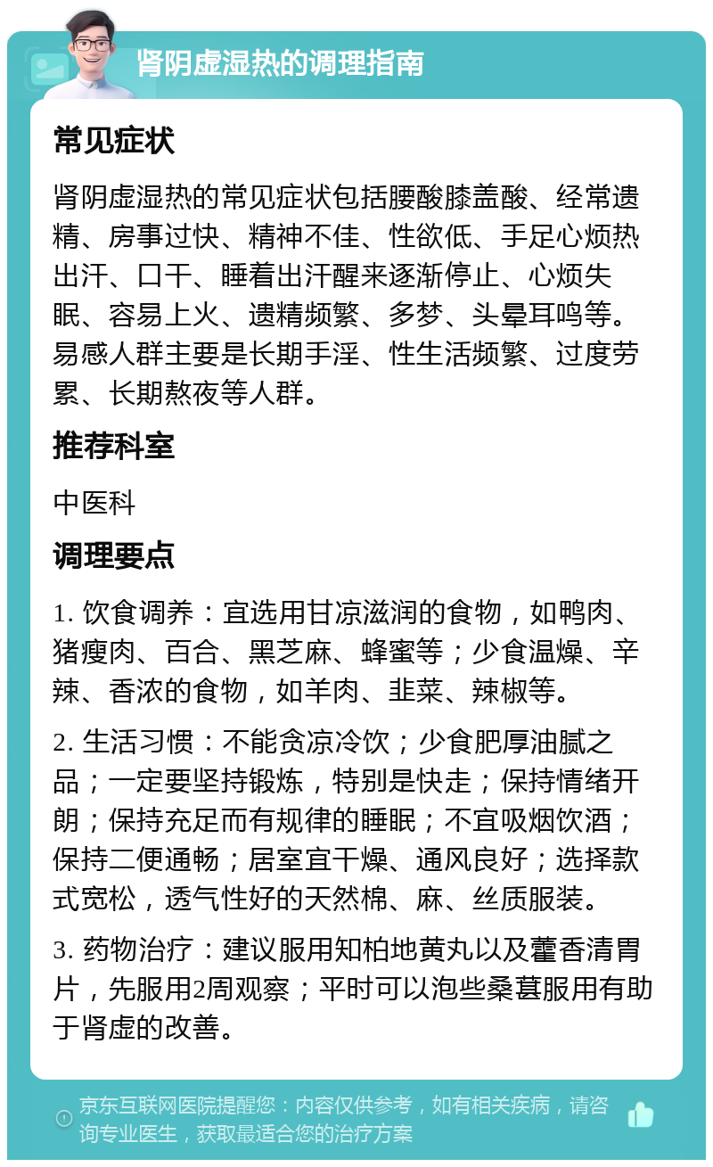 肾阴虚湿热的调理指南 常见症状 肾阴虚湿热的常见症状包括腰酸膝盖酸、经常遗精、房事过快、精神不佳、性欲低、手足心烦热出汗、口干、睡着出汗醒来逐渐停止、心烦失眠、容易上火、遗精频繁、多梦、头晕耳鸣等。易感人群主要是长期手淫、性生活频繁、过度劳累、长期熬夜等人群。 推荐科室 中医科 调理要点 1. 饮食调养：宜选用甘凉滋润的食物，如鸭肉、猪瘦肉、百合、黑芝麻、蜂蜜等；少食温燥、辛辣、香浓的食物，如羊肉、韭菜、辣椒等。 2. 生活习惯：不能贪凉冷饮；少食肥厚油腻之品；一定要坚持锻炼，特别是快走；保持情绪开朗；保持充足而有规律的睡眠；不宜吸烟饮酒；保持二便通畅；居室宜干燥、通风良好；选择款式宽松，透气性好的天然棉、麻、丝质服装。 3. 药物治疗：建议服用知柏地黄丸以及藿香清胃片，先服用2周观察；平时可以泡些桑葚服用有助于肾虚的改善。