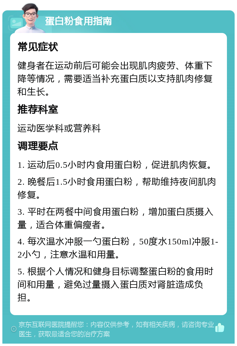 蛋白粉食用指南 常见症状 健身者在运动前后可能会出现肌肉疲劳、体重下降等情况，需要适当补充蛋白质以支持肌肉修复和生长。 推荐科室 运动医学科或营养科 调理要点 1. 运动后0.5小时内食用蛋白粉，促进肌肉恢复。 2. 晚餐后1.5小时食用蛋白粉，帮助维持夜间肌肉修复。 3. 平时在两餐中间食用蛋白粉，增加蛋白质摄入量，适合体重偏瘦者。 4. 每次温水冲服一勺蛋白粉，50度水150ml冲服1-2小勺，注意水温和用量。 5. 根据个人情况和健身目标调整蛋白粉的食用时间和用量，避免过量摄入蛋白质对肾脏造成负担。