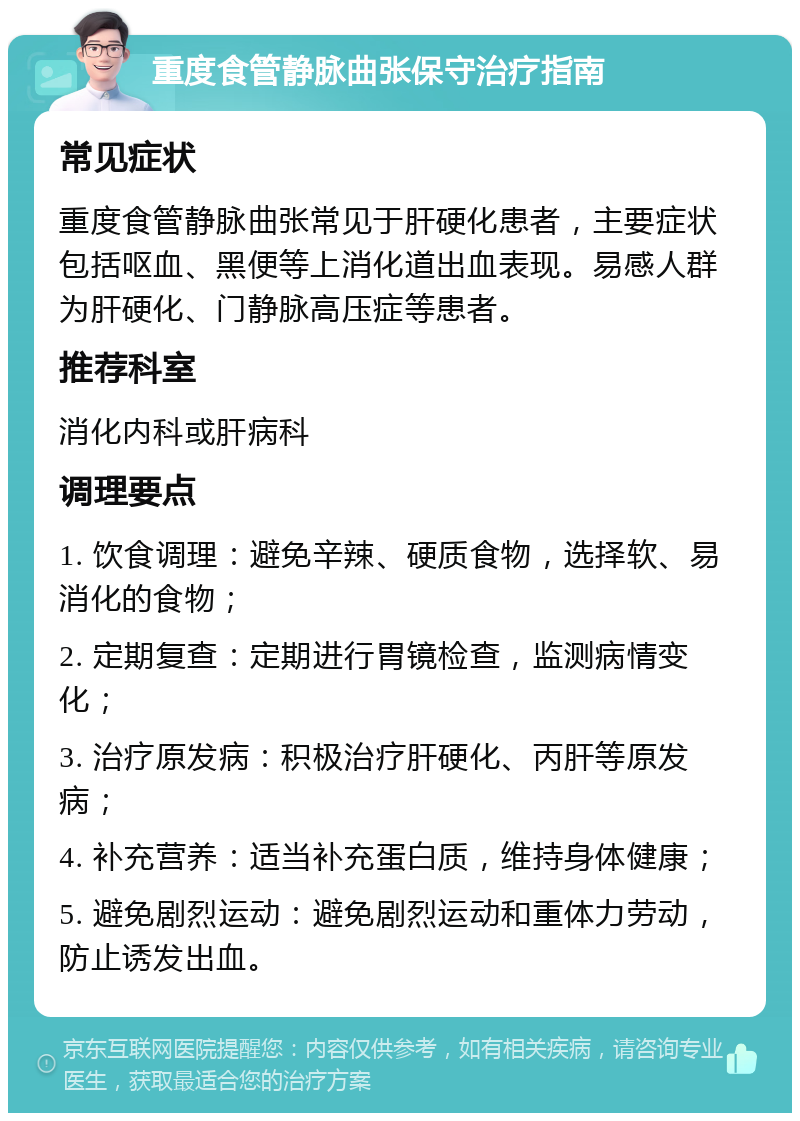 重度食管静脉曲张保守治疗指南 常见症状 重度食管静脉曲张常见于肝硬化患者，主要症状包括呕血、黑便等上消化道出血表现。易感人群为肝硬化、门静脉高压症等患者。 推荐科室 消化内科或肝病科 调理要点 1. 饮食调理：避免辛辣、硬质食物，选择软、易消化的食物； 2. 定期复查：定期进行胃镜检查，监测病情变化； 3. 治疗原发病：积极治疗肝硬化、丙肝等原发病； 4. 补充营养：适当补充蛋白质，维持身体健康； 5. 避免剧烈运动：避免剧烈运动和重体力劳动，防止诱发出血。