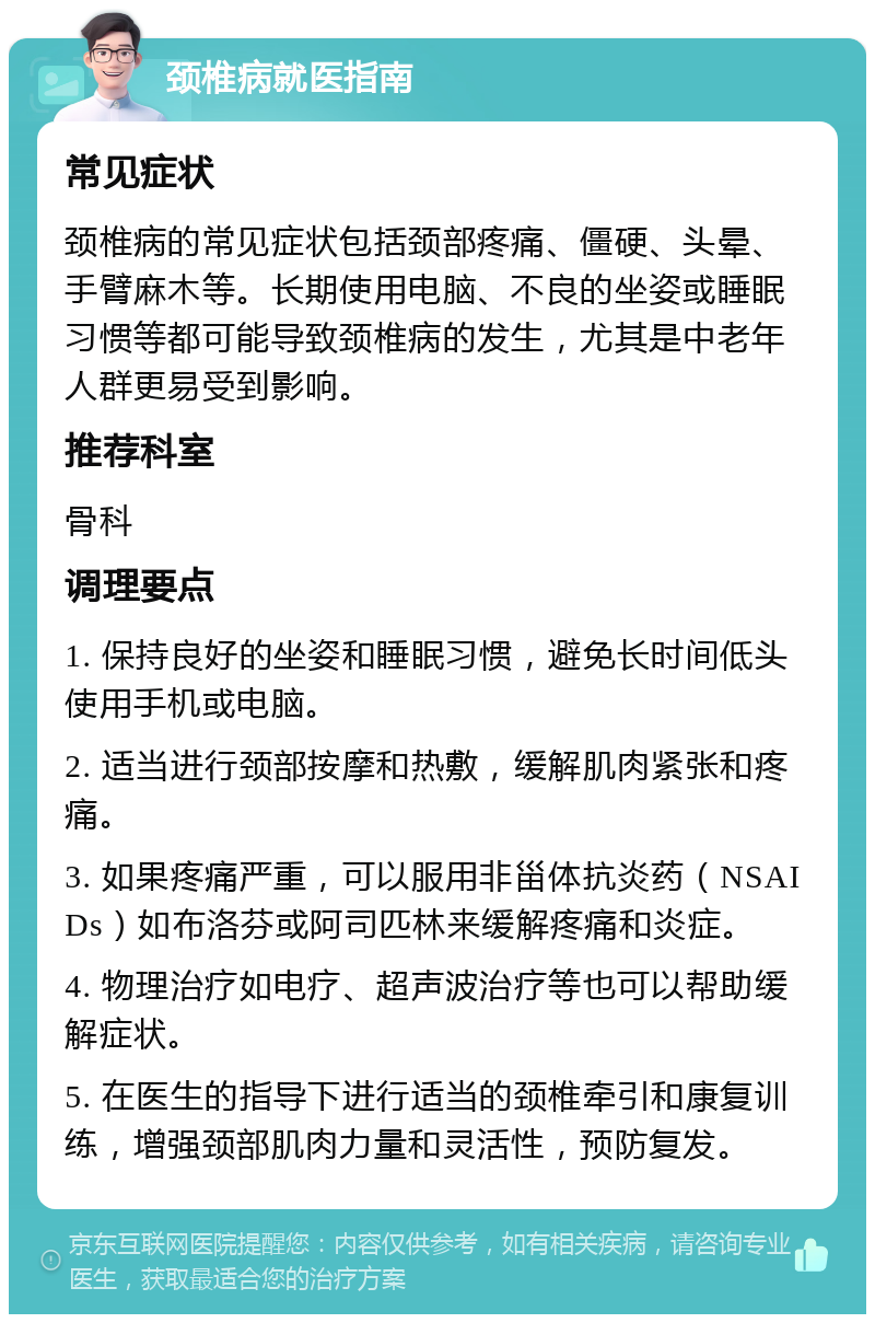 颈椎病就医指南 常见症状 颈椎病的常见症状包括颈部疼痛、僵硬、头晕、手臂麻木等。长期使用电脑、不良的坐姿或睡眠习惯等都可能导致颈椎病的发生，尤其是中老年人群更易受到影响。 推荐科室 骨科 调理要点 1. 保持良好的坐姿和睡眠习惯，避免长时间低头使用手机或电脑。 2. 适当进行颈部按摩和热敷，缓解肌肉紧张和疼痛。 3. 如果疼痛严重，可以服用非甾体抗炎药（NSAIDs）如布洛芬或阿司匹林来缓解疼痛和炎症。 4. 物理治疗如电疗、超声波治疗等也可以帮助缓解症状。 5. 在医生的指导下进行适当的颈椎牵引和康复训练，增强颈部肌肉力量和灵活性，预防复发。