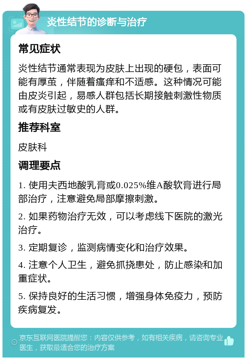 炎性结节的诊断与治疗 常见症状 炎性结节通常表现为皮肤上出现的硬包，表面可能有厚茧，伴随着瘙痒和不适感。这种情况可能由皮炎引起，易感人群包括长期接触刺激性物质或有皮肤过敏史的人群。 推荐科室 皮肤科 调理要点 1. 使用夫西地酸乳膏或0.025%维A酸软膏进行局部治疗，注意避免局部摩擦刺激。 2. 如果药物治疗无效，可以考虑线下医院的激光治疗。 3. 定期复诊，监测病情变化和治疗效果。 4. 注意个人卫生，避免抓挠患处，防止感染和加重症状。 5. 保持良好的生活习惯，增强身体免疫力，预防疾病复发。