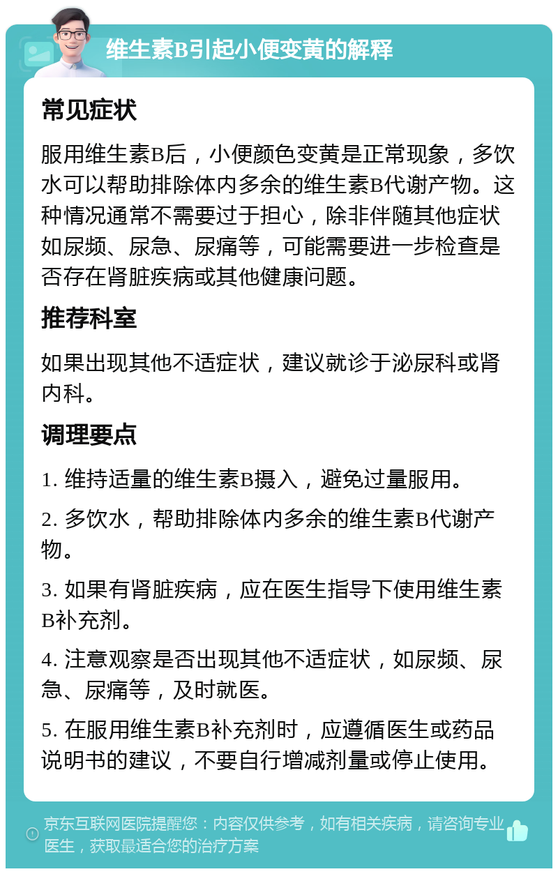 维生素B引起小便变黄的解释 常见症状 服用维生素B后，小便颜色变黄是正常现象，多饮水可以帮助排除体内多余的维生素B代谢产物。这种情况通常不需要过于担心，除非伴随其他症状如尿频、尿急、尿痛等，可能需要进一步检查是否存在肾脏疾病或其他健康问题。 推荐科室 如果出现其他不适症状，建议就诊于泌尿科或肾内科。 调理要点 1. 维持适量的维生素B摄入，避免过量服用。 2. 多饮水，帮助排除体内多余的维生素B代谢产物。 3. 如果有肾脏疾病，应在医生指导下使用维生素B补充剂。 4. 注意观察是否出现其他不适症状，如尿频、尿急、尿痛等，及时就医。 5. 在服用维生素B补充剂时，应遵循医生或药品说明书的建议，不要自行增减剂量或停止使用。