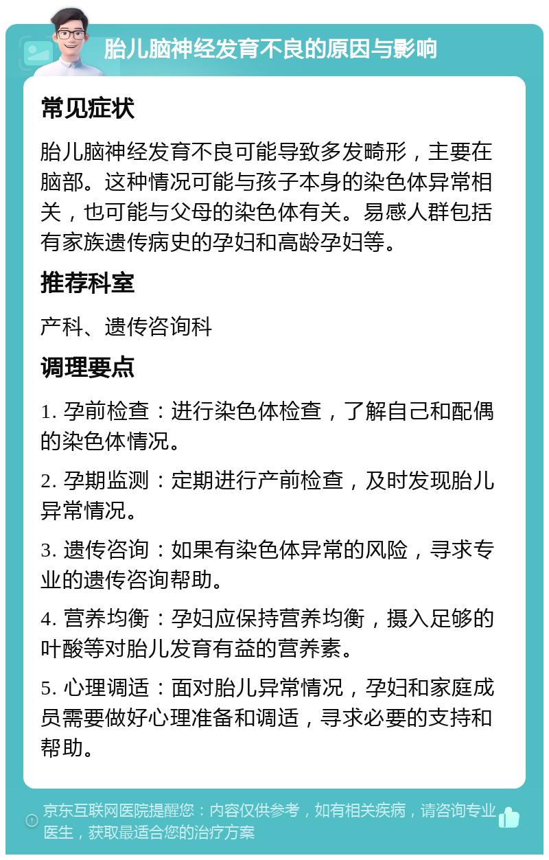 胎儿脑神经发育不良的原因与影响 常见症状 胎儿脑神经发育不良可能导致多发畸形，主要在脑部。这种情况可能与孩子本身的染色体异常相关，也可能与父母的染色体有关。易感人群包括有家族遗传病史的孕妇和高龄孕妇等。 推荐科室 产科、遗传咨询科 调理要点 1. 孕前检查：进行染色体检查，了解自己和配偶的染色体情况。 2. 孕期监测：定期进行产前检查，及时发现胎儿异常情况。 3. 遗传咨询：如果有染色体异常的风险，寻求专业的遗传咨询帮助。 4. 营养均衡：孕妇应保持营养均衡，摄入足够的叶酸等对胎儿发育有益的营养素。 5. 心理调适：面对胎儿异常情况，孕妇和家庭成员需要做好心理准备和调适，寻求必要的支持和帮助。