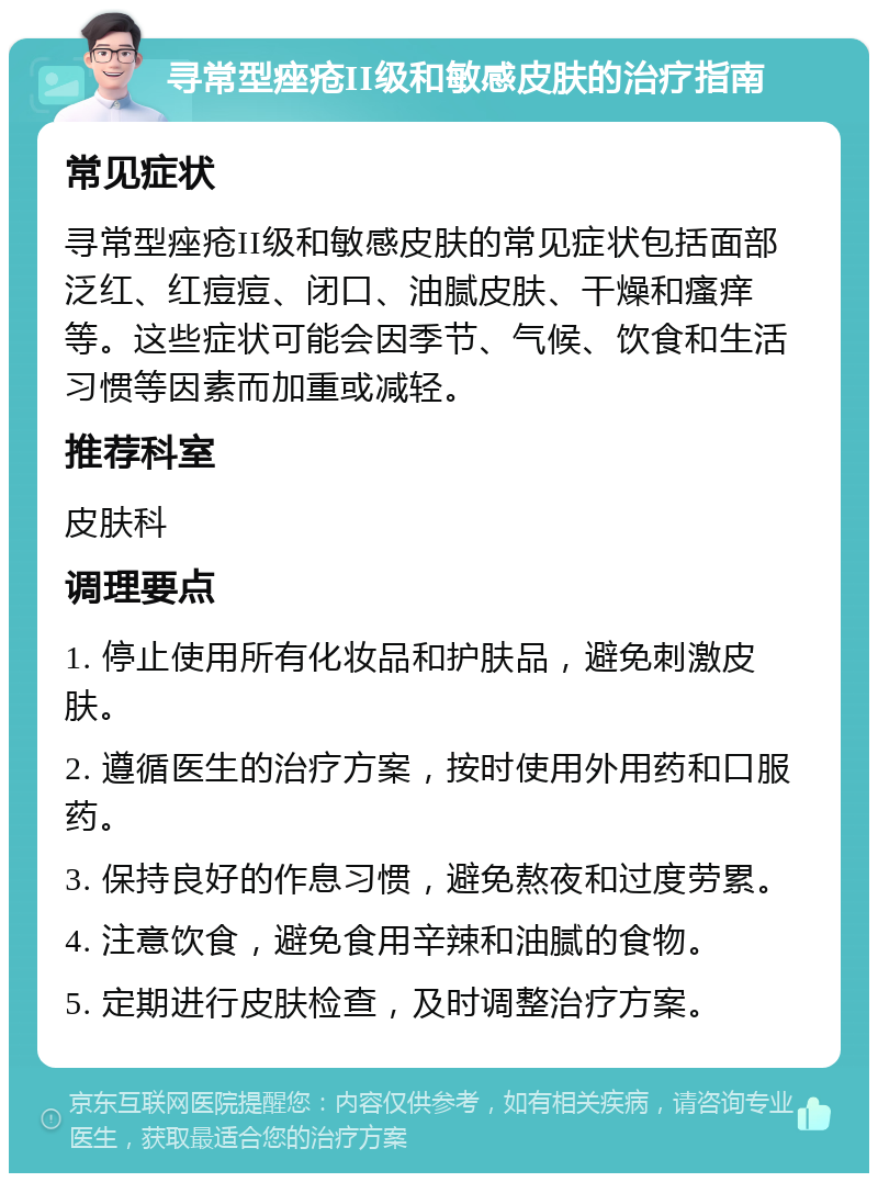 寻常型痤疮II级和敏感皮肤的治疗指南 常见症状 寻常型痤疮II级和敏感皮肤的常见症状包括面部泛红、红痘痘、闭口、油腻皮肤、干燥和瘙痒等。这些症状可能会因季节、气候、饮食和生活习惯等因素而加重或减轻。 推荐科室 皮肤科 调理要点 1. 停止使用所有化妆品和护肤品，避免刺激皮肤。 2. 遵循医生的治疗方案，按时使用外用药和口服药。 3. 保持良好的作息习惯，避免熬夜和过度劳累。 4. 注意饮食，避免食用辛辣和油腻的食物。 5. 定期进行皮肤检查，及时调整治疗方案。