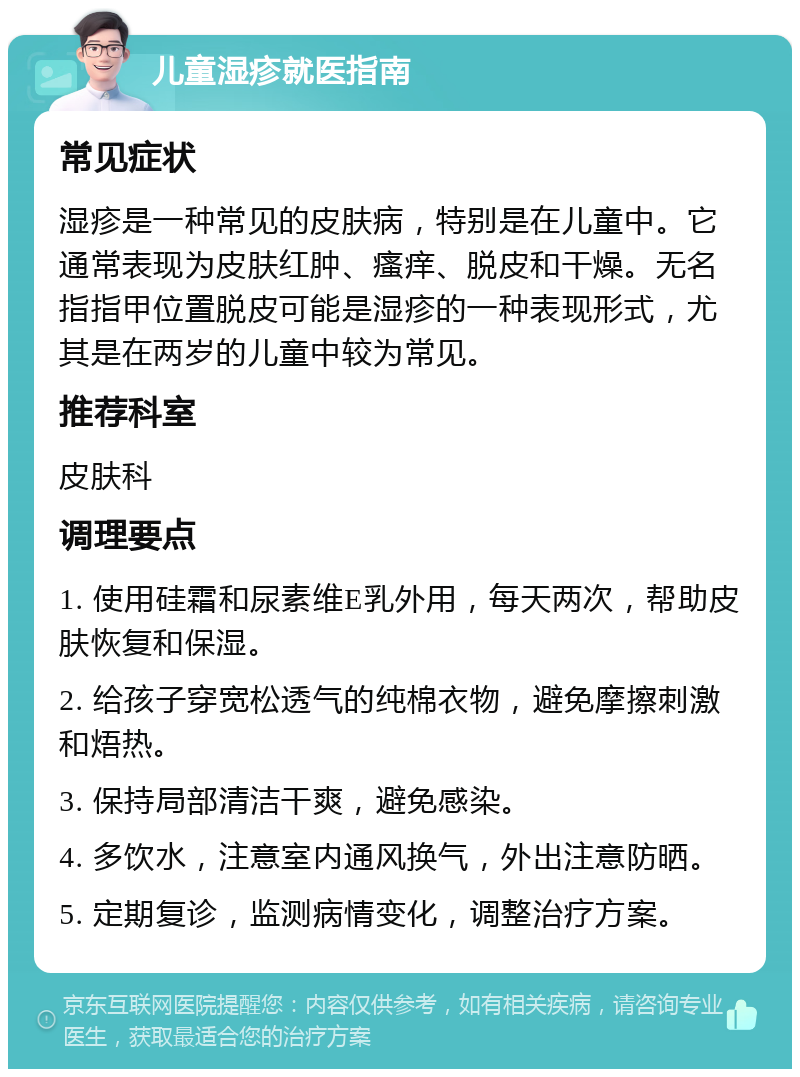 儿童湿疹就医指南 常见症状 湿疹是一种常见的皮肤病，特别是在儿童中。它通常表现为皮肤红肿、瘙痒、脱皮和干燥。无名指指甲位置脱皮可能是湿疹的一种表现形式，尤其是在两岁的儿童中较为常见。 推荐科室 皮肤科 调理要点 1. 使用硅霜和尿素维E乳外用，每天两次，帮助皮肤恢复和保湿。 2. 给孩子穿宽松透气的纯棉衣物，避免摩擦刺激和焐热。 3. 保持局部清洁干爽，避免感染。 4. 多饮水，注意室内通风换气，外出注意防晒。 5. 定期复诊，监测病情变化，调整治疗方案。