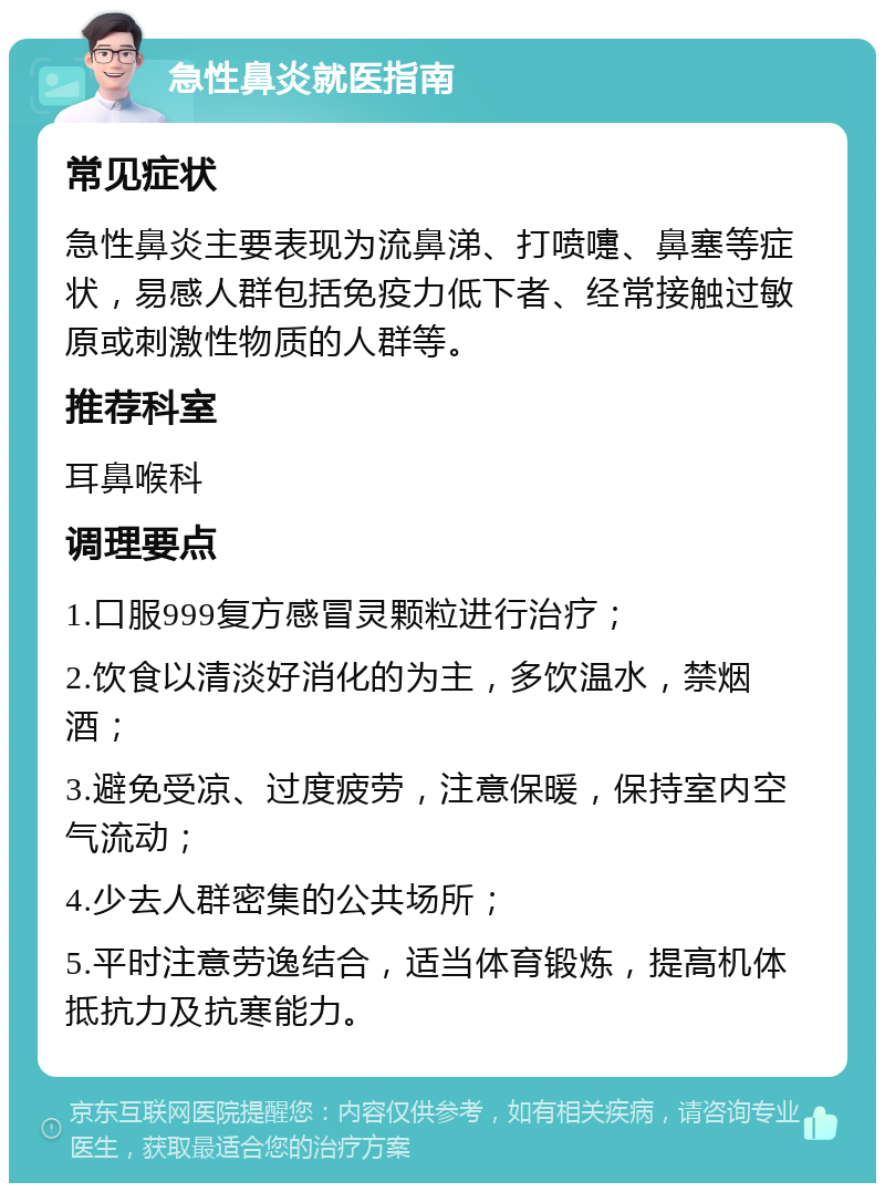 急性鼻炎就医指南 常见症状 急性鼻炎主要表现为流鼻涕、打喷嚏、鼻塞等症状，易感人群包括免疫力低下者、经常接触过敏原或刺激性物质的人群等。 推荐科室 耳鼻喉科 调理要点 1.口服999复方感冒灵颗粒进行治疗； 2.饮食以清淡好消化的为主，多饮温水，禁烟酒； 3.避免受凉、过度疲劳，注意保暖，保持室内空气流动； 4.少去人群密集的公共场所； 5.平时注意劳逸结合，适当体育锻炼，提高机体抵抗力及抗寒能力。