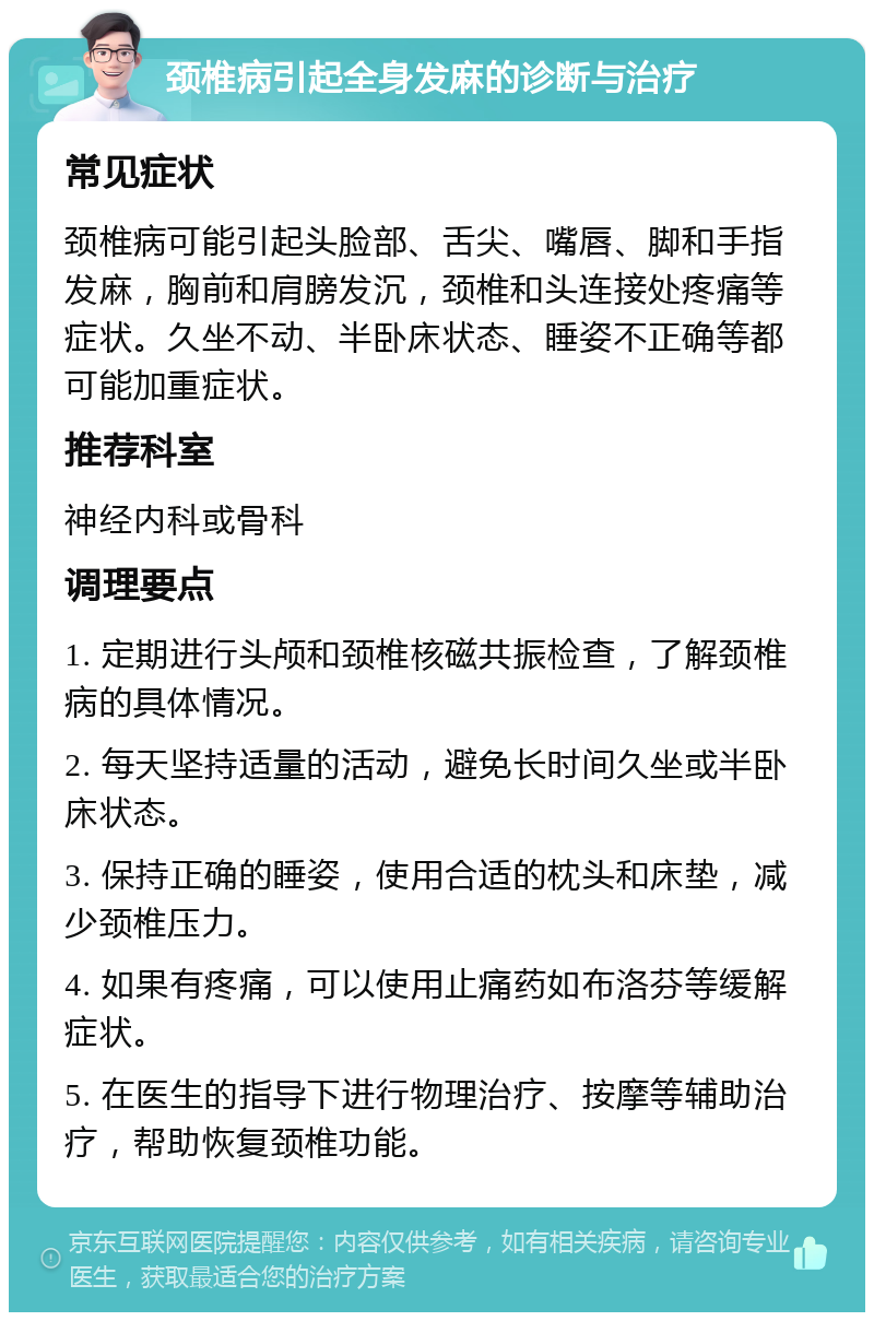 颈椎病引起全身发麻的诊断与治疗 常见症状 颈椎病可能引起头脸部、舌尖、嘴唇、脚和手指发麻，胸前和肩膀发沉，颈椎和头连接处疼痛等症状。久坐不动、半卧床状态、睡姿不正确等都可能加重症状。 推荐科室 神经内科或骨科 调理要点 1. 定期进行头颅和颈椎核磁共振检查，了解颈椎病的具体情况。 2. 每天坚持适量的活动，避免长时间久坐或半卧床状态。 3. 保持正确的睡姿，使用合适的枕头和床垫，减少颈椎压力。 4. 如果有疼痛，可以使用止痛药如布洛芬等缓解症状。 5. 在医生的指导下进行物理治疗、按摩等辅助治疗，帮助恢复颈椎功能。