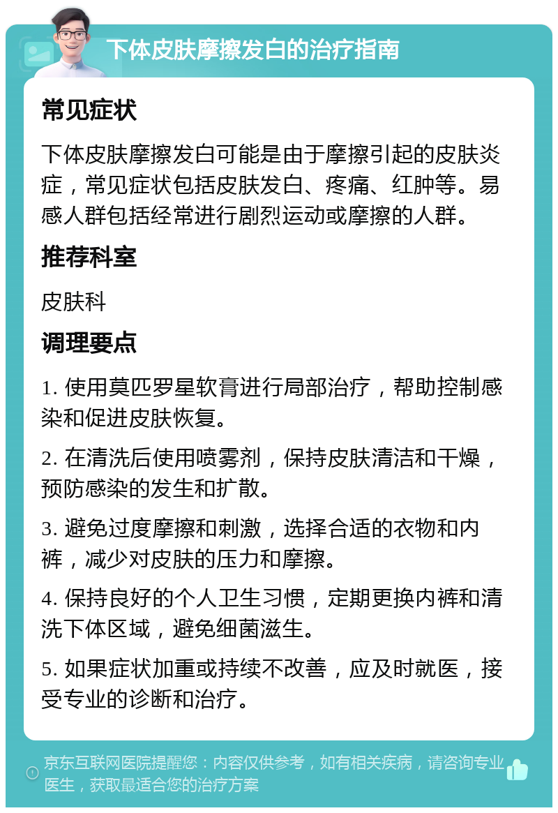 下体皮肤摩擦发白的治疗指南 常见症状 下体皮肤摩擦发白可能是由于摩擦引起的皮肤炎症，常见症状包括皮肤发白、疼痛、红肿等。易感人群包括经常进行剧烈运动或摩擦的人群。 推荐科室 皮肤科 调理要点 1. 使用莫匹罗星软膏进行局部治疗，帮助控制感染和促进皮肤恢复。 2. 在清洗后使用喷雾剂，保持皮肤清洁和干燥，预防感染的发生和扩散。 3. 避免过度摩擦和刺激，选择合适的衣物和内裤，减少对皮肤的压力和摩擦。 4. 保持良好的个人卫生习惯，定期更换内裤和清洗下体区域，避免细菌滋生。 5. 如果症状加重或持续不改善，应及时就医，接受专业的诊断和治疗。