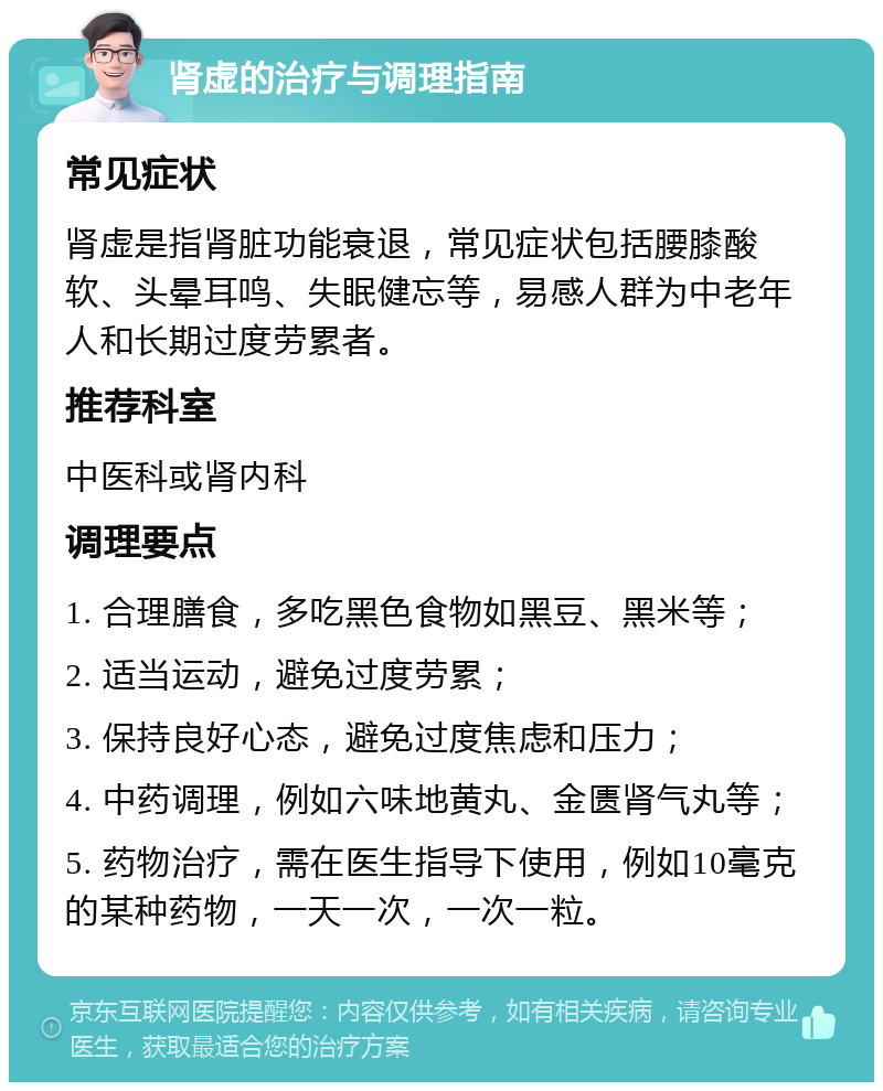 肾虚的治疗与调理指南 常见症状 肾虚是指肾脏功能衰退，常见症状包括腰膝酸软、头晕耳鸣、失眠健忘等，易感人群为中老年人和长期过度劳累者。 推荐科室 中医科或肾内科 调理要点 1. 合理膳食，多吃黑色食物如黑豆、黑米等； 2. 适当运动，避免过度劳累； 3. 保持良好心态，避免过度焦虑和压力； 4. 中药调理，例如六味地黄丸、金匮肾气丸等； 5. 药物治疗，需在医生指导下使用，例如10毫克的某种药物，一天一次，一次一粒。