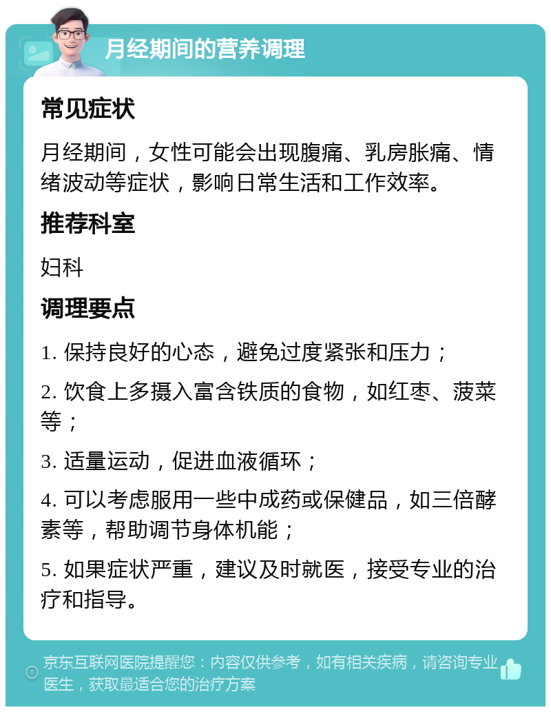 月经期间的营养调理 常见症状 月经期间，女性可能会出现腹痛、乳房胀痛、情绪波动等症状，影响日常生活和工作效率。 推荐科室 妇科 调理要点 1. 保持良好的心态，避免过度紧张和压力； 2. 饮食上多摄入富含铁质的食物，如红枣、菠菜等； 3. 适量运动，促进血液循环； 4. 可以考虑服用一些中成药或保健品，如三倍酵素等，帮助调节身体机能； 5. 如果症状严重，建议及时就医，接受专业的治疗和指导。