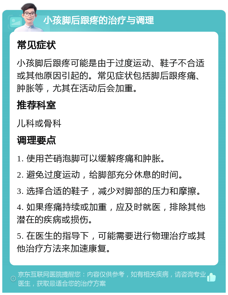 小孩脚后跟疼的治疗与调理 常见症状 小孩脚后跟疼可能是由于过度运动、鞋子不合适或其他原因引起的。常见症状包括脚后跟疼痛、肿胀等，尤其在活动后会加重。 推荐科室 儿科或骨科 调理要点 1. 使用芒硝泡脚可以缓解疼痛和肿胀。 2. 避免过度运动，给脚部充分休息的时间。 3. 选择合适的鞋子，减少对脚部的压力和摩擦。 4. 如果疼痛持续或加重，应及时就医，排除其他潜在的疾病或损伤。 5. 在医生的指导下，可能需要进行物理治疗或其他治疗方法来加速康复。