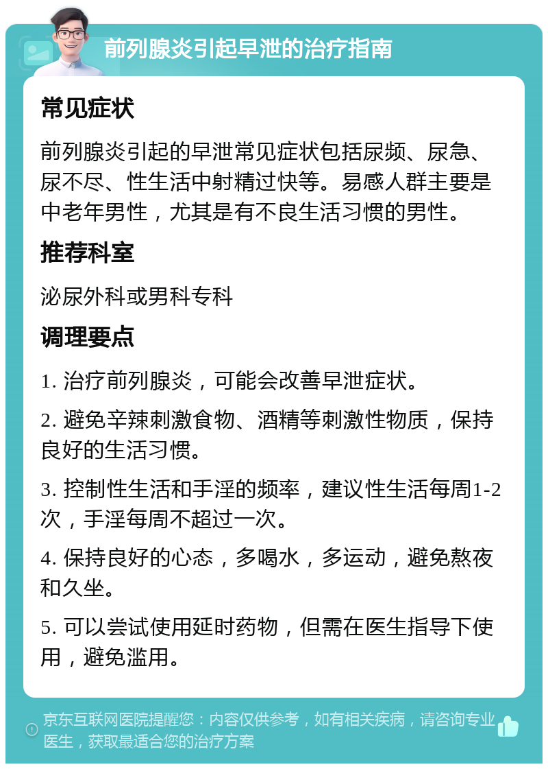 前列腺炎引起早泄的治疗指南 常见症状 前列腺炎引起的早泄常见症状包括尿频、尿急、尿不尽、性生活中射精过快等。易感人群主要是中老年男性，尤其是有不良生活习惯的男性。 推荐科室 泌尿外科或男科专科 调理要点 1. 治疗前列腺炎，可能会改善早泄症状。 2. 避免辛辣刺激食物、酒精等刺激性物质，保持良好的生活习惯。 3. 控制性生活和手淫的频率，建议性生活每周1-2次，手淫每周不超过一次。 4. 保持良好的心态，多喝水，多运动，避免熬夜和久坐。 5. 可以尝试使用延时药物，但需在医生指导下使用，避免滥用。