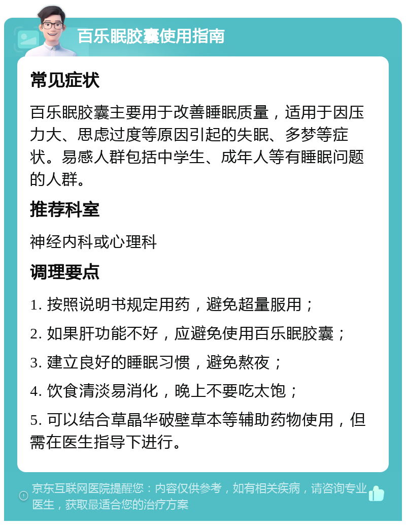 百乐眠胶囊使用指南 常见症状 百乐眠胶囊主要用于改善睡眠质量，适用于因压力大、思虑过度等原因引起的失眠、多梦等症状。易感人群包括中学生、成年人等有睡眠问题的人群。 推荐科室 神经内科或心理科 调理要点 1. 按照说明书规定用药，避免超量服用； 2. 如果肝功能不好，应避免使用百乐眠胶囊； 3. 建立良好的睡眠习惯，避免熬夜； 4. 饮食清淡易消化，晚上不要吃太饱； 5. 可以结合草晶华破壁草本等辅助药物使用，但需在医生指导下进行。