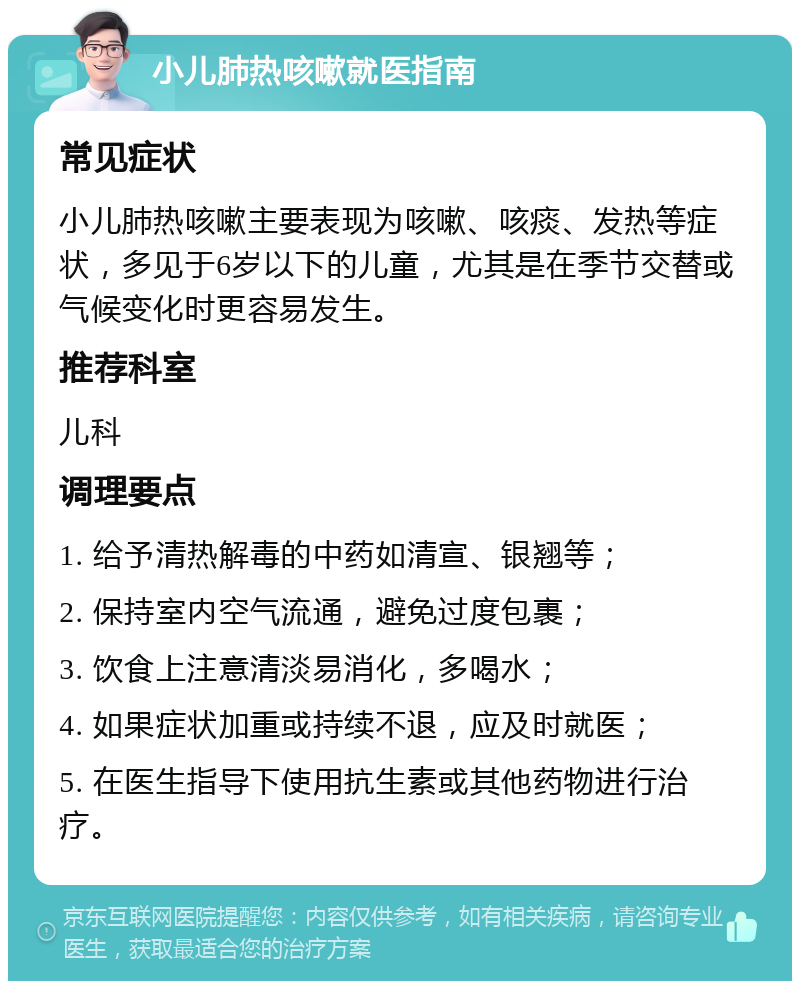 小儿肺热咳嗽就医指南 常见症状 小儿肺热咳嗽主要表现为咳嗽、咳痰、发热等症状，多见于6岁以下的儿童，尤其是在季节交替或气候变化时更容易发生。 推荐科室 儿科 调理要点 1. 给予清热解毒的中药如清宣、银翘等； 2. 保持室内空气流通，避免过度包裹； 3. 饮食上注意清淡易消化，多喝水； 4. 如果症状加重或持续不退，应及时就医； 5. 在医生指导下使用抗生素或其他药物进行治疗。