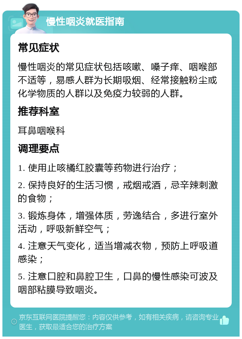 慢性咽炎就医指南 常见症状 慢性咽炎的常见症状包括咳嗽、嗓子痒、咽喉部不适等，易感人群为长期吸烟、经常接触粉尘或化学物质的人群以及免疫力较弱的人群。 推荐科室 耳鼻咽喉科 调理要点 1. 使用止咳橘红胶囊等药物进行治疗； 2. 保持良好的生活习惯，戒烟戒酒，忌辛辣刺激的食物； 3. 锻炼身体，增强体质，劳逸结合，多进行室外活动，呼吸新鲜空气； 4. 注意天气变化，适当增减衣物，预防上呼吸道感染； 5. 注意口腔和鼻腔卫生，口鼻的慢性感染可波及咽部粘膜导致咽炎。