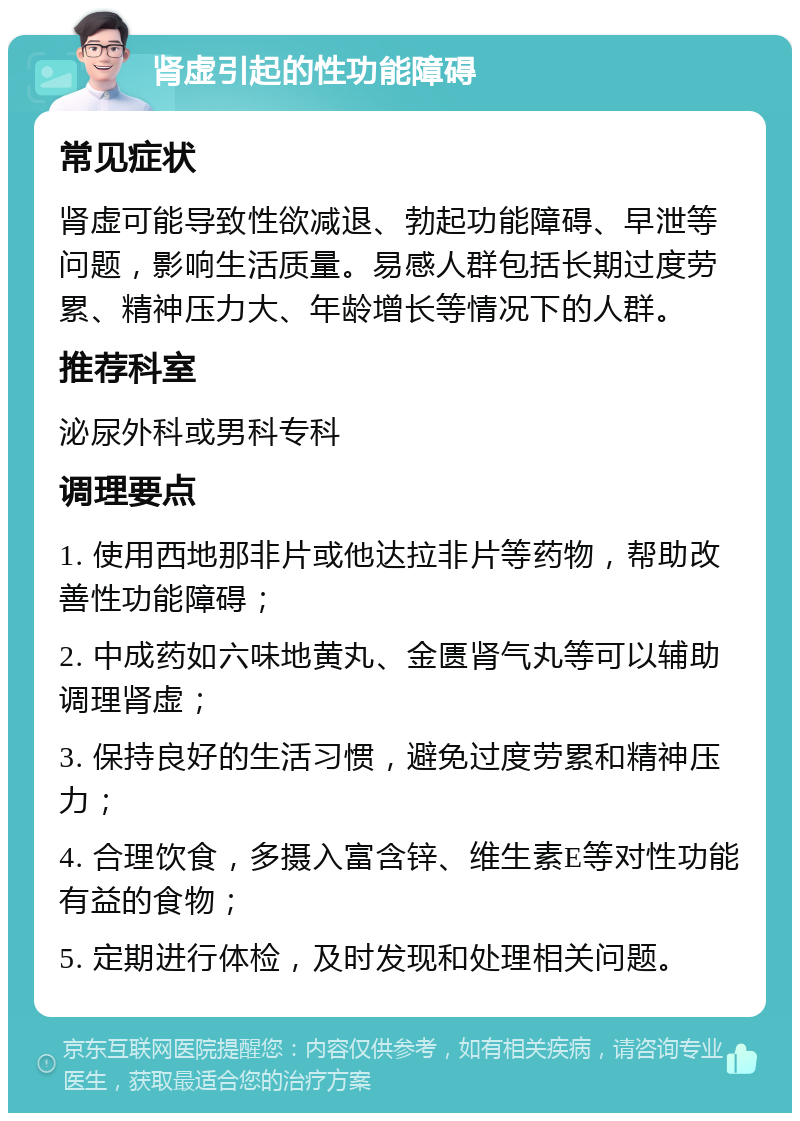 肾虚引起的性功能障碍 常见症状 肾虚可能导致性欲减退、勃起功能障碍、早泄等问题，影响生活质量。易感人群包括长期过度劳累、精神压力大、年龄增长等情况下的人群。 推荐科室 泌尿外科或男科专科 调理要点 1. 使用西地那非片或他达拉非片等药物，帮助改善性功能障碍； 2. 中成药如六味地黄丸、金匮肾气丸等可以辅助调理肾虚； 3. 保持良好的生活习惯，避免过度劳累和精神压力； 4. 合理饮食，多摄入富含锌、维生素E等对性功能有益的食物； 5. 定期进行体检，及时发现和处理相关问题。